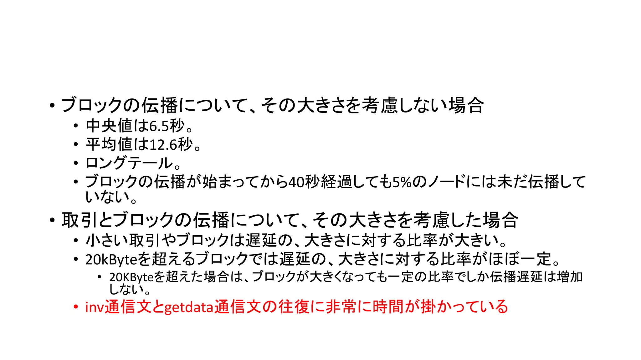• ブロックの伝播について、その大きさを考慮しない場合
• 中央値は6.5秒。
• 平均値は12.6秒。
• ロングテール。
• ブロックの伝播が始まってから40秒経過しても5%のノードには未だ伝播して
いない。
• 取引とブロックの伝播について、その大きさを考慮した場合
• 小さい取引やブロックは遅延の、大きさに対する比率が大きい。
• 20kByteを超えるブロックでは遅延の、大きさに対する比率がほぼ一定。
• 20KByteを超えた場合は、ブロックが大きくなっても一定の比率でしか伝播遅延は増加
しない。
• inv通信文とgetdata通信文の往復に非常に時間が掛かっている
 