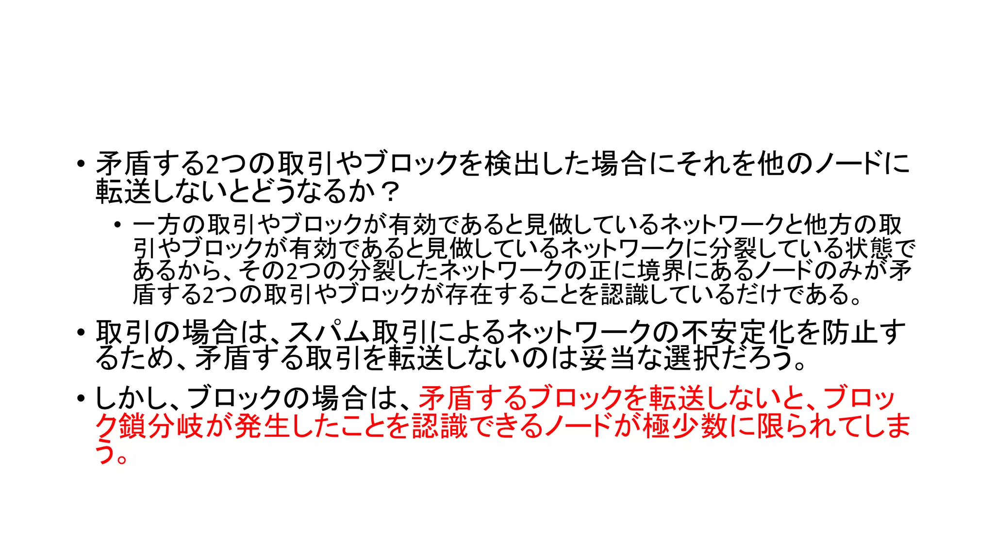 • 矛盾する2つの取引やブロックを検出した場合にそれを他のノードに
転送しないとどうなるか？
• 一方の取引やブロックが有効であると見做しているネットワークと他方の取
引やブロックが有効であると見做しているネットワークに分裂している状態で
あるから、その2つの分裂したネットワークの正に境界にあるノードのみが矛
盾する2つの取引やブロックが存在することを認識しているだけである。
• 取引の場合は、スパム取引によるネットワークの不安定化を防止す
るため、矛盾する取引を転送しないのは妥当な選択だろう。
• しかし、ブロックの場合は、矛盾するブロックを転送しないと、ブロッ
ク鎖分岐が発生したことを認識できるノードが極少数に限られてしま
う。
 
