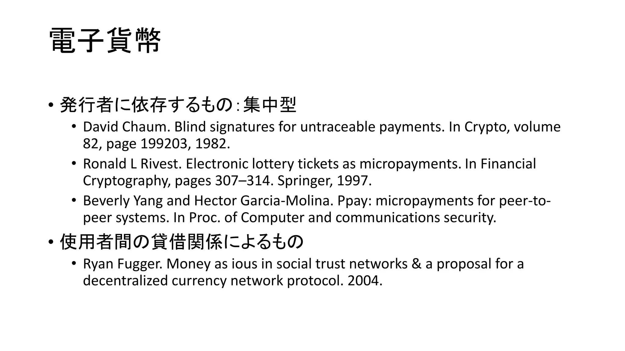 電子貨幣
• 発行者に依存するもの：集中型
• David Chaum. Blind signatures for untraceable payments. In Crypto, volume
82, page 199203, 1982.
• Ronald L Rivest. Electronic lottery tickets as micropayments. In Financial
Cryptography, pages 307–314. Springer, 1997.
• Beverly Yang and Hector Garcia-Molina. Ppay: micropayments for peer-to-
peer systems. In Proc. of Computer and communications security.
• 使用者間の貸借関係によるもの
• Ryan Fugger. Money as ious in social trust networks & a proposal for a
decentralized currency network protocol. 2004.
 