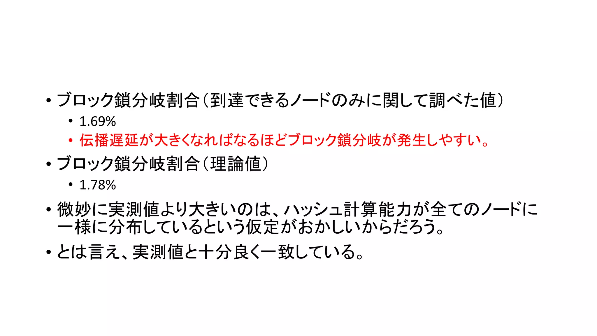 • ブロック鎖分岐割合（到達できるノードのみに関して調べた値）
• 1.69%
• 伝播遅延が大きくなればなるほどブロック鎖分岐が発生しやすい。
• ブロック鎖分岐割合（理論値）
• 1.78%
• 微妙に実測値より大きいのは、ハッシュ計算能力が全てのノードに
一様に分布しているという仮定がおかしいからだろう。
• とは言え、実測値と十分良く一致している。
 