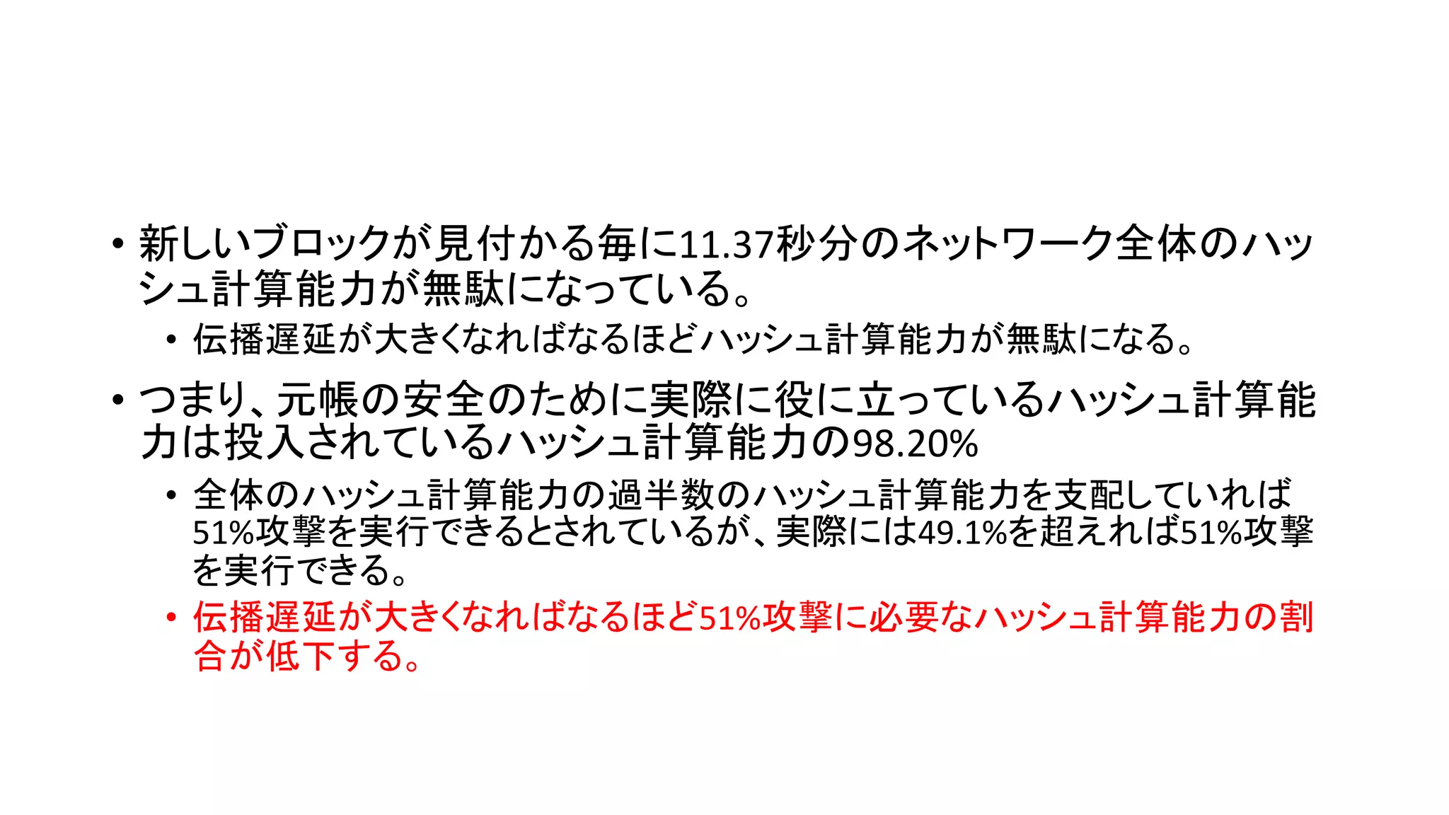 • 新しいブロックが見付かる毎に11.37秒分のネットワーク全体のハッ
シュ計算能力が無駄になっている。
• 伝播遅延が大きくなればなるほどハッシュ計算能力が無駄になる。
• つまり、元帳の安全のために実際に役に立っているハッシュ計算能
力は投入されているハッシュ計算能力の98.20%
• 全体のハッシュ計算能力の過半数のハッシュ計算能力を支配していれば
51%攻撃を実行できるとされているが、実際には49.1%を超えれば51%攻撃
を実行できる。
• 伝播遅延が大きくなればなるほど51%攻撃に必要なハッシュ計算能力の割
合が低下する。
 