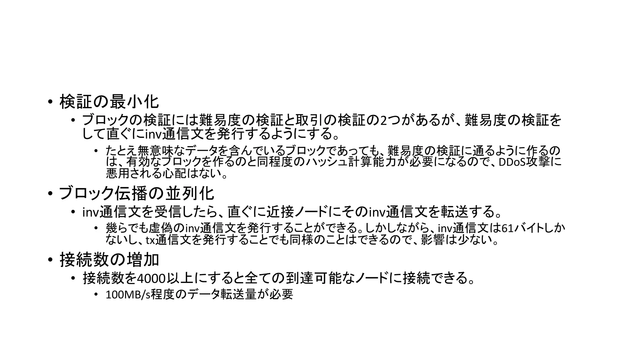 • 検証の最小化
• ブロックの検証には難易度の検証と取引の検証の2つがあるが、難易度の検証を
して直ぐにinv通信文を発行するようにする。
• たとえ無意味なデータを含んでいるブロックであっても、難易度の検証に通るように作るの
は、有効なブロックを作るのと同程度のハッシュ計算能力が必要になるので、DDoS攻撃に
悪用される心配はない。
• ブロック伝播の並列化
• inv通信文を受信したら、直ぐに近接ノードにそのinv通信文を転送する。
• 幾らでも虚偽のinv通信文を発行することができる。しかしながら、inv通信文は61バイトしか
ないし、tx通信文を発行することでも同様のことはできるので、影響は少ない。
• 接続数の増加
• 接続数を4000以上にすると全ての到達可能なノードに接続できる。
• 100MB/s程度のデータ転送量が必要
 