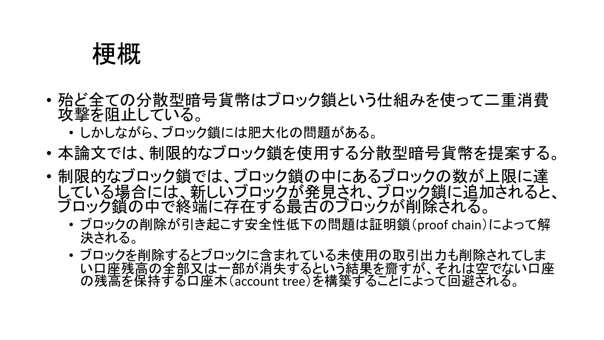 梗概
• 殆ど全ての分散型暗号貨幣はブロック鎖という仕組みを使って二重消費
攻撃を阻止している。
• しかしながら、ブロック鎖には肥大化の問題がある。
• 本論文では、制限的なブロック鎖を使用する分散型暗号貨幣を提案する。
• 制限的なブロック鎖では、ブロック鎖の中にあるブロックの数が上限に達
している場合には、新しいブロックが発見され、ブロック鎖に追加されると、
ブロック鎖の中で終端に存在する最古のブロックが削除される。
• ブロックの削除が引き起こす安全性低下の問題は証明鎖（proof chain）によって解
決される。
• ブロックを削除するとブロックに含まれている未使用の取引出力も削除されてしま
い口座残高の全部又は一部が消失するという結果を齎すが、それは空でない口座
の残高を保持する口座木（account tree）を構築することによって回避される。
 