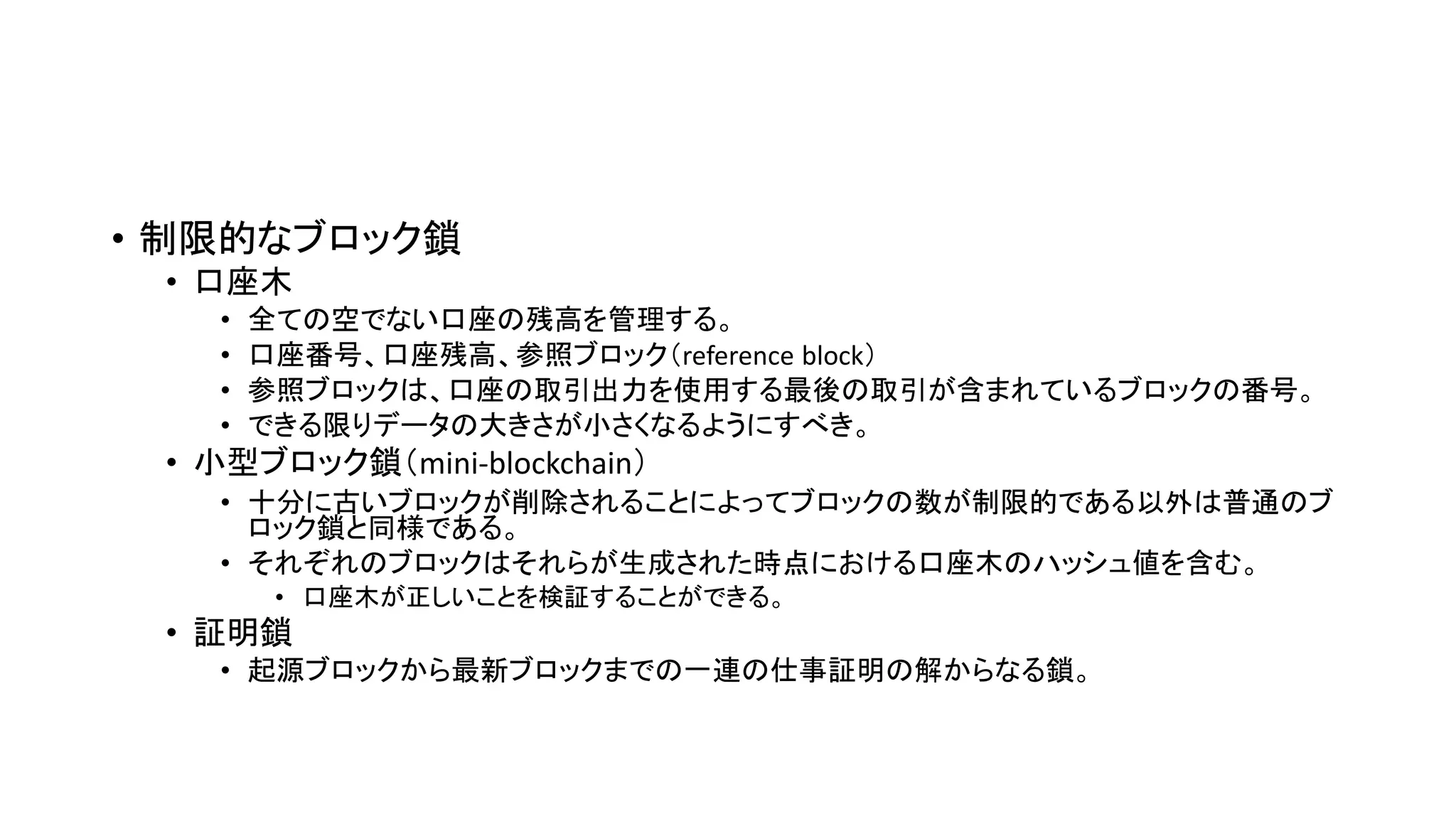 • 制限的なブロック鎖
• 口座木
• 全ての空でない口座の残高を管理する。
• 口座番号、口座残高、参照ブロック（reference block）
• 参照ブロックは、口座の取引出力を使用する最後の取引が含まれているブロックの番号。
• できる限りデータの大きさが小さくなるようにすべき。
• 小型ブロック鎖（mini-blockchain）
• 十分に古いブロックが削除されることによってブロックの数が制限的である以外は普通のブ
ロック鎖と同様である。
• それぞれのブロックはそれらが生成された時点における口座木のハッシュ値を含む。
• 口座木が正しいことを検証することができる。
• 証明鎖
• 起源ブロックから最新ブロックまでの一連の仕事証明の解からなる鎖。
 
