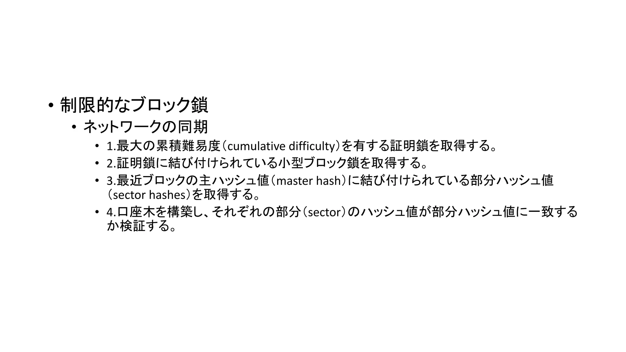 • 制限的なブロック鎖
• ネットワークの同期
• 1.最大の累積難易度（cumulative difficulty）を有する証明鎖を取得する。
• 2.証明鎖に結び付けられている小型ブロック鎖を取得する。
• 3.最近ブロックの主ハッシュ値（master hash）に結び付けられている部分ハッシュ値
（sector hashes）を取得する。
• 4.口座木を構築し、それぞれの部分（sector）のハッシュ値が部分ハッシュ値に一致する
か検証する。
 