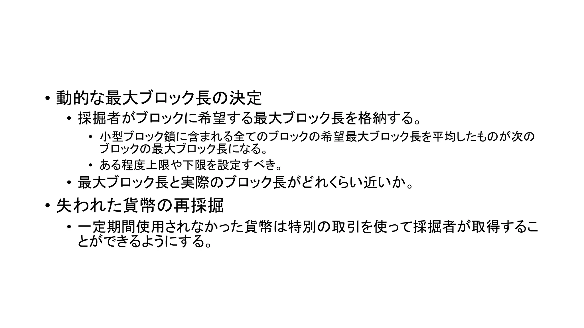 • 動的な最大ブロック長の決定
• 採掘者がブロックに希望する最大ブロック長を格納する。
• 小型ブロック鎖に含まれる全てのブロックの希望最大ブロック長を平均したものが次の
ブロックの最大ブロック長になる。
• ある程度上限や下限を設定すべき。
• 最大ブロック長と実際のブロック長がどれくらい近いか。
• 失われた貨幣の再採掘
• 一定期間使用されなかった貨幣は特別の取引を使って採掘者が取得するこ
とができるようにする。
 