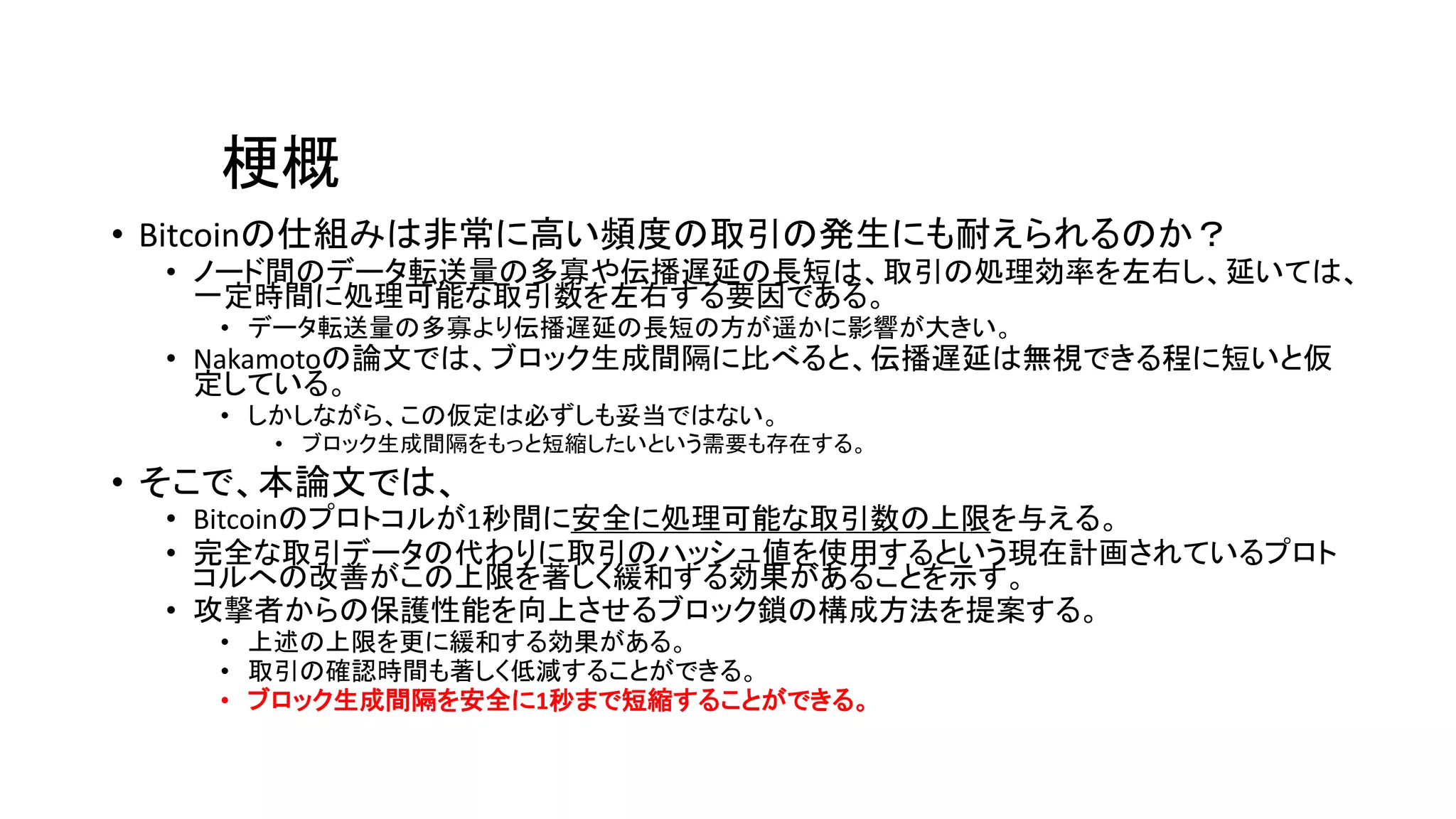 梗概
• Bitcoinの仕組みは非常に高い頻度の取引の発生にも耐えられるのか？
• ノード間のデータ転送量の多寡や伝播遅延の長短は、取引の処理効率を左右し、延いては、
一定時間に処理可能な取引数を左右する要因である。
• データ転送量の多寡より伝播遅延の長短の方が遥かに影響が大きい。
• Nakamotoの論文では、ブロック生成間隔に比べると、伝播遅延は無視できる程に短いと仮
定している。
• しかしながら、この仮定は必ずしも妥当ではない。
• ブロック生成間隔をもっと短縮したいという需要も存在する。
• そこで、本論文では、
• Bitcoinのプロトコルが1秒間に安全に処理可能な取引数の上限を与える。
• 完全な取引データの代わりに取引のハッシュ値を使用するという現在計画されているプロト
コルへの改善がこの上限を著しく緩和する効果があることを示す。
• 攻撃者からの保護性能を向上させるブロック鎖の構成方法を提案する。
• 上述の上限を更に緩和する効果がある。
• 取引の確認時間も著しく低減することができる。
• ブロック生成間隔を安全に1秒まで短縮することができる。
 
