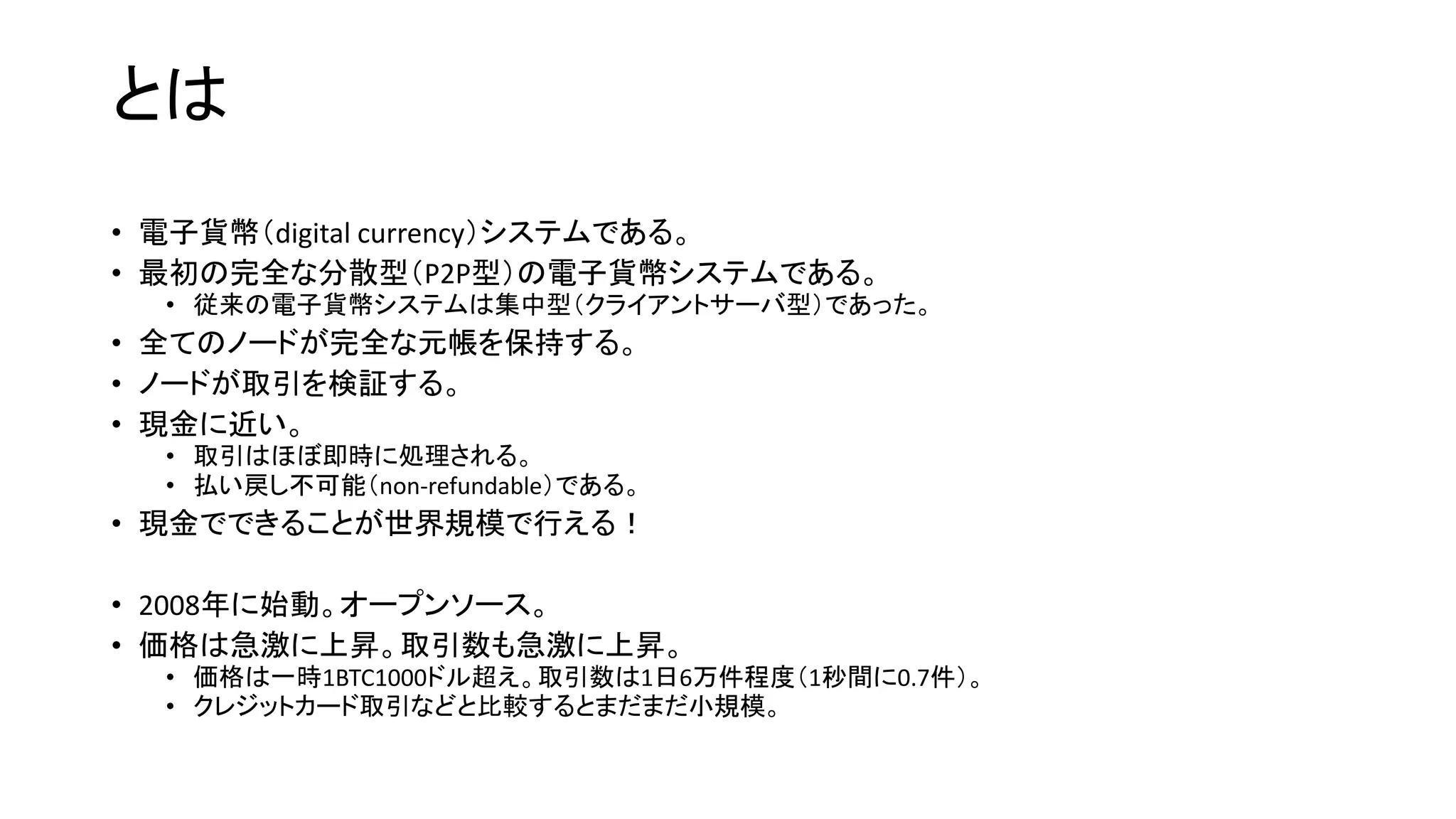 とは
• 電子貨幣（digital currency）システムである。
• 最初の完全な分散型（P2P型）の電子貨幣システムである。
• 従来の電子貨幣システムは集中型（クライアントサーバ型）であった。
• 全てのノードが完全な元帳を保持する。
• ノードが取引を検証する。
• 現金に近い。
• 取引はほぼ即時に処理される。
• 払い戻し不可能（non-refundable）である。
• 現金でできることが世界規模で行える！
• 2008年に始動。オープンソース。
• 価格は急激に上昇。取引数も急激に上昇。
• 価格は一時1BTC1000ドル超え。取引数は1日6万件程度（1秒間に0.7件）。
• クレジットカード取引などと比較するとまだまだ小規模。
 