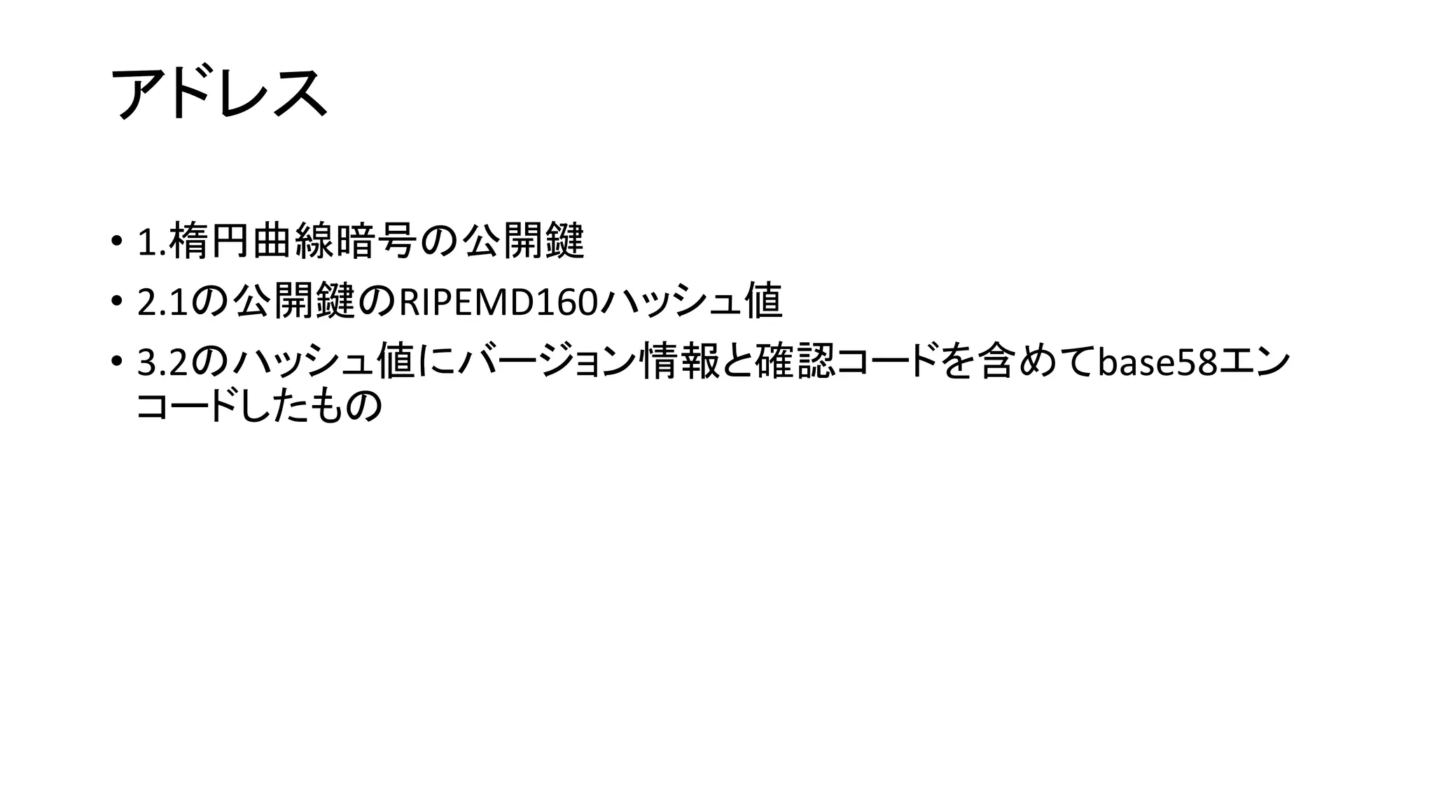 アドレス
• 1.楕円曲線暗号の公開鍵
• 2.1の公開鍵のRIPEMD160ハッシュ値
• 3.2のハッシュ値にバージョン情報と確認コードを含めてbase58エン
コードしたもの
 