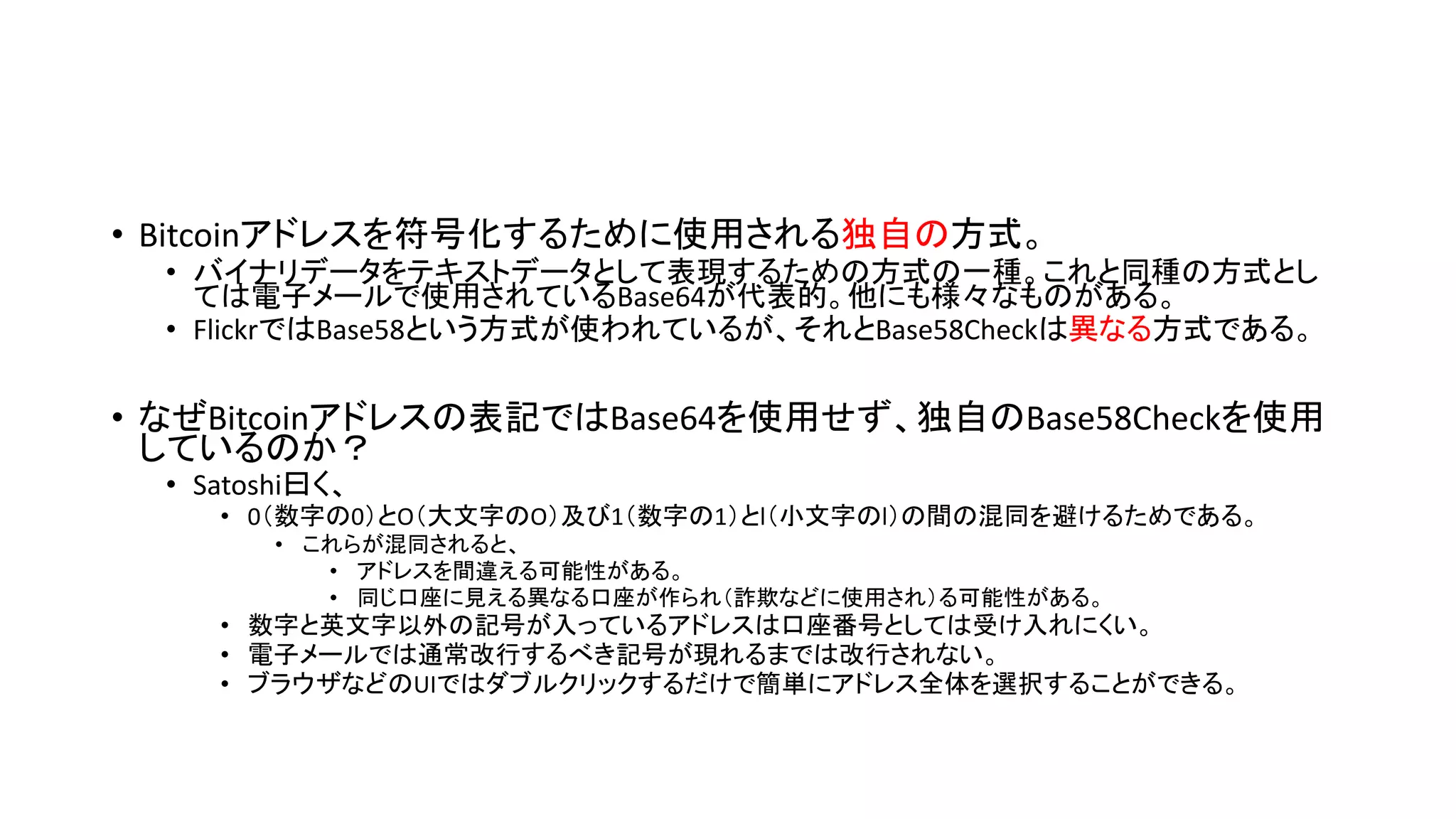 • Bitcoinアドレスを符号化するために使用される独自の方式。
• バイナリデータをテキストデータとして表現するための方式の一種。これと同種の方式とし
ては電子メールで使用されているBase64が代表的。他にも様々なものがある。
• FlickrではBase58という方式が使われているが、それとBase58Checkは異なる方式である。
• なぜBitcoinアドレスの表記ではBase64を使用せず、独自のBase58Checkを使用
しているのか？
• Satoshi曰く、
• 0（数字の0）とO（大文字のO）及び1（数字の1）とl（小文字のl）の間の混同を避けるためである。
• これらが混同されると、
• アドレスを間違える可能性がある。
• 同じ口座に見える異なる口座が作られ（詐欺などに使用され）る可能性がある。
• 数字と英文字以外の記号が入っているアドレスは口座番号としては受け入れにくい。
• 電子メールでは通常改行するべき記号が現れるまでは改行されない。
• ブラウザなどのUIではダブルクリックするだけで簡単にアドレス全体を選択することができる。
 