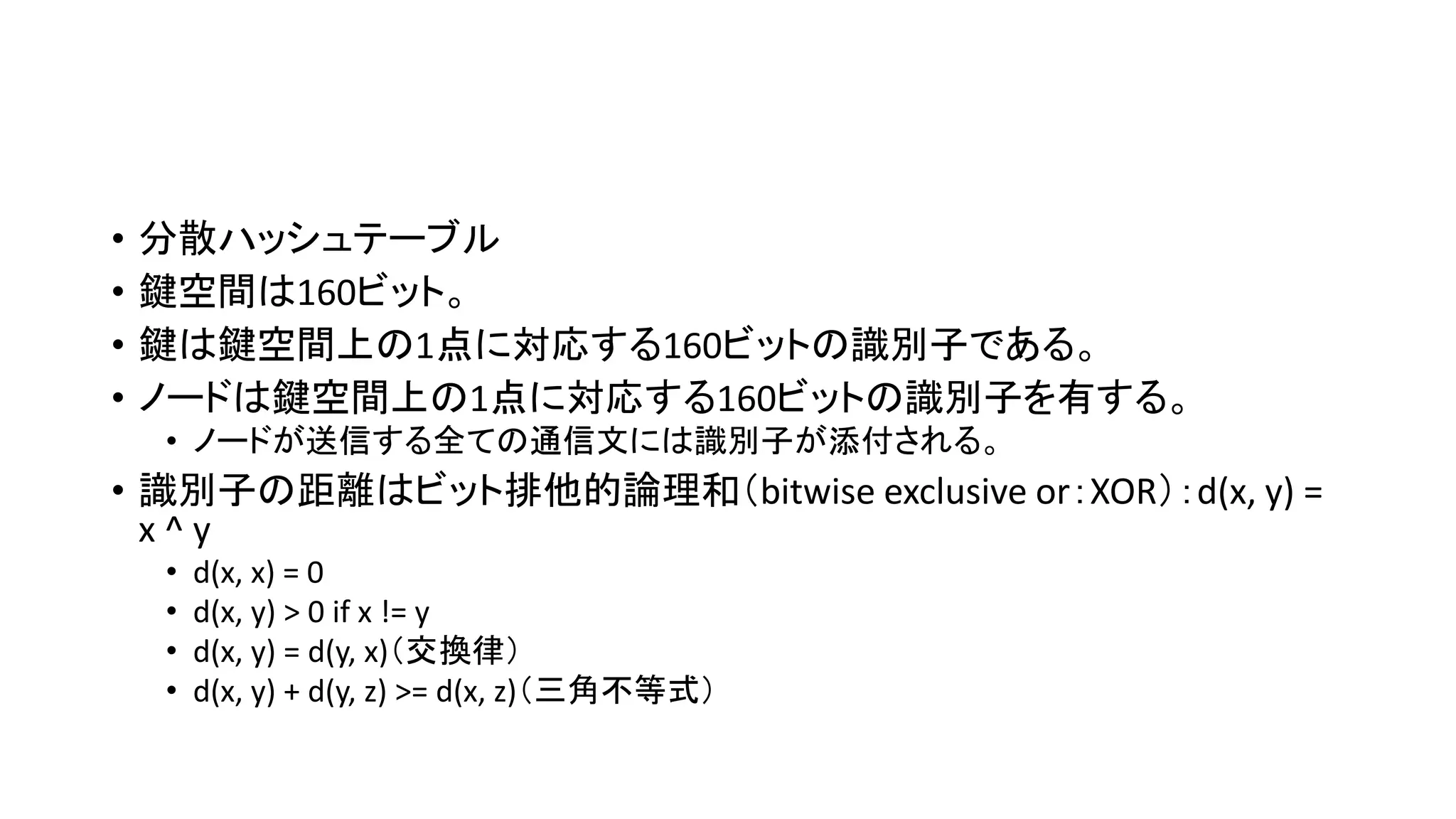 • 分散ハッシュテーブル
• 鍵空間は160ビット。
• 鍵は鍵空間上の1点に対応する160ビットの識別子である。
• ノードは鍵空間上の1点に対応する160ビットの識別子を有する。
• ノードが送信する全ての通信文には識別子が添付される。
• 識別子の距離はビット排他的論理和（bitwise exclusive or：XOR）：d(x, y) =
x ^ y
• d(x, x) = 0
• d(x, y) > 0 if x != y
• d(x, y) = d(y, x)（交換律）
• d(x, y) + d(y, z) >= d(x, z)（三角不等式）
 