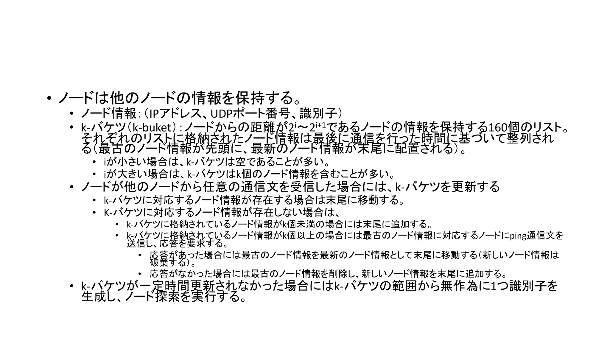 • ノードは他のノードの情報を保持する。
• ノード情報：（IPアドレス、UDPポート番号、識別子）
• k-バケツ（k-buket）：ノードからの距離が2i～2i+1であるノードの情報を保持する160個のリスト。
それぞれのリストに格納されたノード情報は最後に通信を行った時間に基づいて整列され
る（最古のノード情報が先頭に、最新のノード情報が末尾に配置される）。
• iが小さい場合は、k-バケツは空であることが多い。
• iが大きい場合は、k-バケツはk個のノード情報を含むことが多い。
• ノードが他のノードから任意の通信文を受信した場合には、k-バケツを更新する
• k-バケツに対応するノード情報が存在する場合は末尾に移動する。
• K-バケツに対応するノード情報が存在しない場合は、
• k-バケツに格納されているノード情報がk個未満の場合には末尾に追加する。
• k-バケツに格納されているノード情報がk個以上の場合には最古のノード情報に対応するノードにping通信文を
送信し、応答を要求する。
• 応答があった場合には最古のノード情報を最新のノード情報として末尾に移動する（新しいノード情報は
破棄する）。
• 応答がなかった場合には最古のノード情報を削除し、新しいノード情報を末尾に追加する。
• k-バケツが一定時間更新されなかった場合にはk-バケツの範囲から無作為に1つ識別子を
生成し、ノード探索を実行する。
 