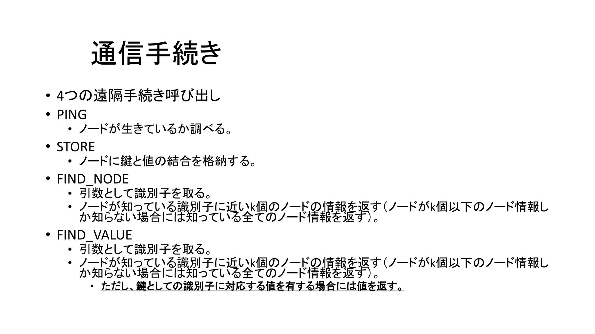通信手続き
• 4つの遠隔手続き呼び出し
• PING
• ノードが生きているか調べる。
• STORE
• ノードに鍵と値の結合を格納する。
• FIND_NODE
• 引数として識別子を取る。
• ノードが知っている識別子に近いk個のノードの情報を返す（ノードがk個以下のノード情報し
か知らない場合には知っている全てのノード情報を返す）。
• FIND_VALUE
• 引数として識別子を取る。
• ノードが知っている識別子に近いk個のノードの情報を返す（ノードがk個以下のノード情報し
か知らない場合には知っている全てのノード情報を返す）。
• ただし、鍵としての識別子に対応する値を有する場合には値を返す。
 