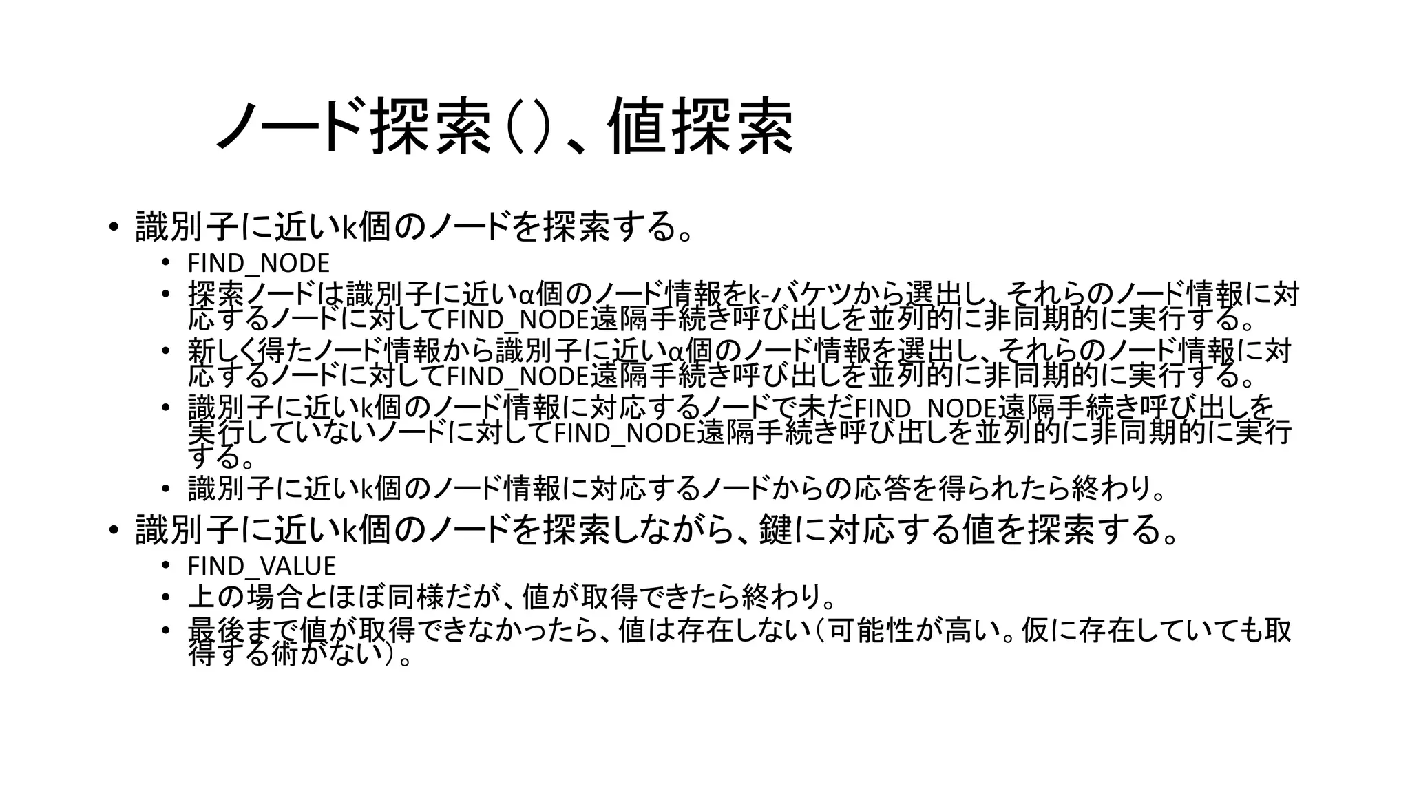 ノード探索（）、値探索
• 識別子に近いk個のノードを探索する。
• FIND_NODE
• 探索ノードは識別子に近いα個のノード情報をk-バケツから選出し、それらのノード情報に対
応するノードに対してFIND_NODE遠隔手続き呼び出しを並列的に非同期的に実行する。
• 新しく得たノード情報から識別子に近いα個のノード情報を選出し、それらのノード情報に対
応するノードに対してFIND_NODE遠隔手続き呼び出しを並列的に非同期的に実行する。
• 識別子に近いk個のノード情報に対応するノードで未だFIND_NODE遠隔手続き呼び出しを
実行していないノードに対してFIND_NODE遠隔手続き呼び出しを並列的に非同期的に実行
する。
• 識別子に近いk個のノード情報に対応するノードからの応答を得られたら終わり。
• 識別子に近いk個のノードを探索しながら、鍵に対応する値を探索する。
• FIND_VALUE
• 上の場合とほぼ同様だが、値が取得できたら終わり。
• 最後まで値が取得できなかったら、値は存在しない（可能性が高い。仮に存在していても取
得する術がない）。
 