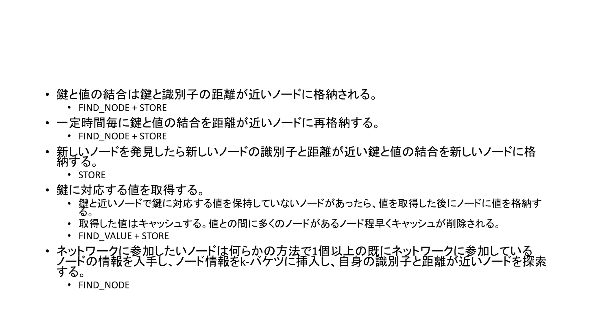 • 鍵と値の結合は鍵と識別子の距離が近いノードに格納される。
• FIND_NODE + STORE
• 一定時間毎に鍵と値の結合を距離が近いノードに再格納する。
• FIND_NODE + STORE
• 新しいノードを発見したら新しいノードの識別子と距離が近い鍵と値の結合を新しいノードに格
納する。
• STORE
• 鍵に対応する値を取得する。
• 鍵と近いノードで鍵に対応する値を保持していないノードがあったら、値を取得した後にノードに値を格納す
る。
• 取得した値はキャッシュする。値との間に多くのノードがあるノード程早くキャッシュが削除される。
• FIND_VALUE + STORE
• ネットワークに参加したいノードは何らかの方法で1個以上の既にネットワークに参加している
ノードの情報を入手し、ノード情報をk-バケツに挿入し、自身の識別子と距離が近いノードを探索
する。
• FIND_NODE
 
