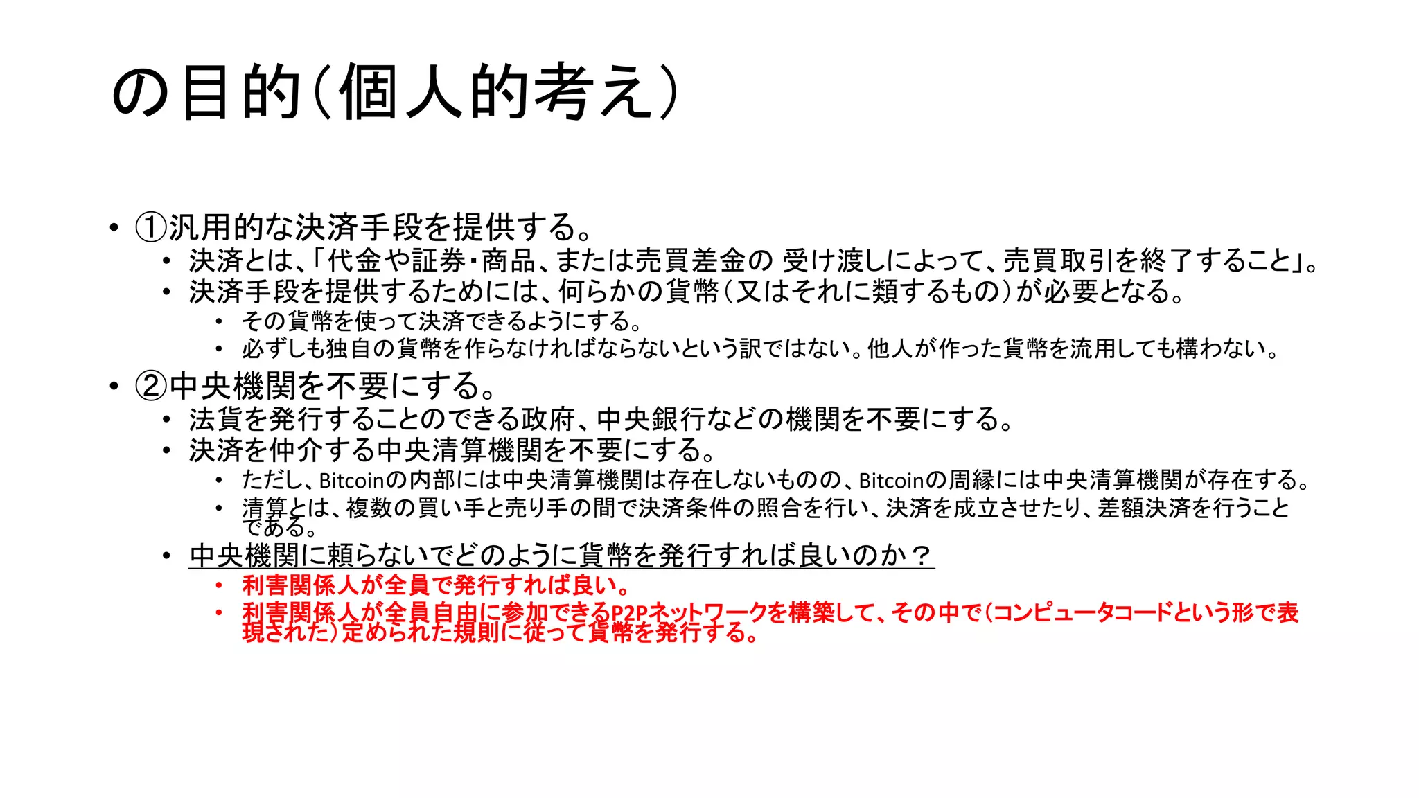 の目的（個人的考え）
• ①汎用的な決済手段を提供する。
• 決済とは、「代金や証券・商品、または売買差金の 受け渡しによって、売買取引を終了すること」。
• 決済手段を提供するためには、何らかの貨幣（又はそれに類するもの）が必要となる。
• その貨幣を使って決済できるようにする。
• 必ずしも独自の貨幣を作らなければならないという訳ではない。他人が作った貨幣を流用しても構わない。
• ②中央機関を不要にする。
• 法貨を発行することのできる政府、中央銀行などの機関を不要にする。
• 決済を仲介する中央清算機関を不要にする。
• ただし、Bitcoinの内部には中央清算機関は存在しないものの、Bitcoinの周縁には中央清算機関が存在する。
• 清算とは、複数の買い手と売り手の間で決済条件の照合を行い、決済を成立させたり、差額決済を行うこと
である。
• 中央機関に頼らないでどのように貨幣を発行すれば良いのか？
• 利害関係人が全員で発行すれば良い。
• 利害関係人が全員自由に参加できるP2Pネットワークを構築して、その中で（コンピュータコードという形で表
現された）定められた規則に従って貨幣を発行する。
 