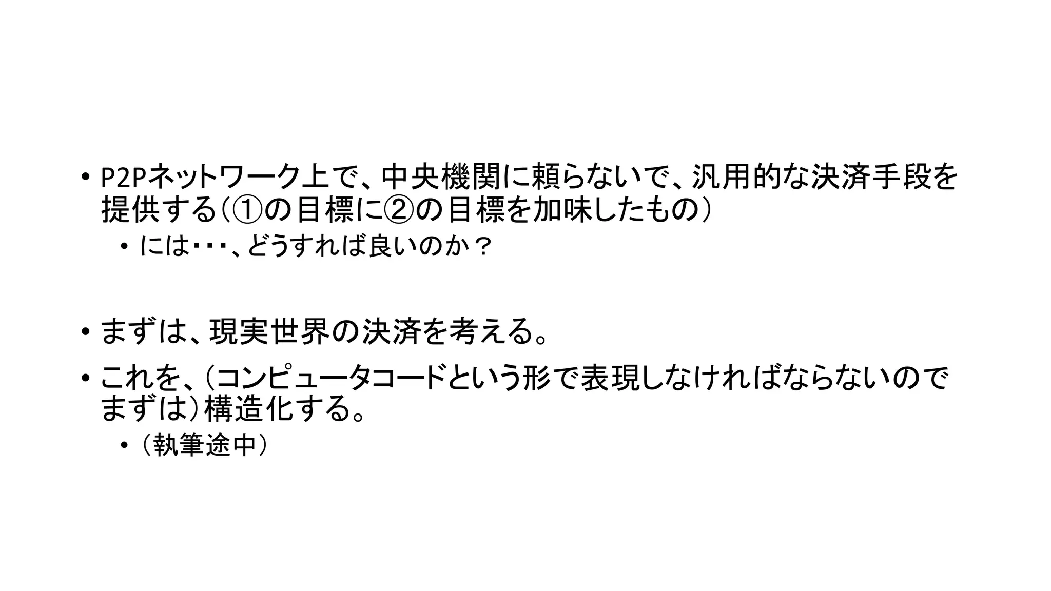 • P2Pネットワーク上で、中央機関に頼らないで、汎用的な決済手段を
提供する（①の目標に②の目標を加味したもの）
• には・・・、どうすれば良いのか？
• まずは、現実世界の決済を考える。
• これを、（コンピュータコードという形で表現しなければならないので
まずは）構造化する。
• （執筆途中）
 