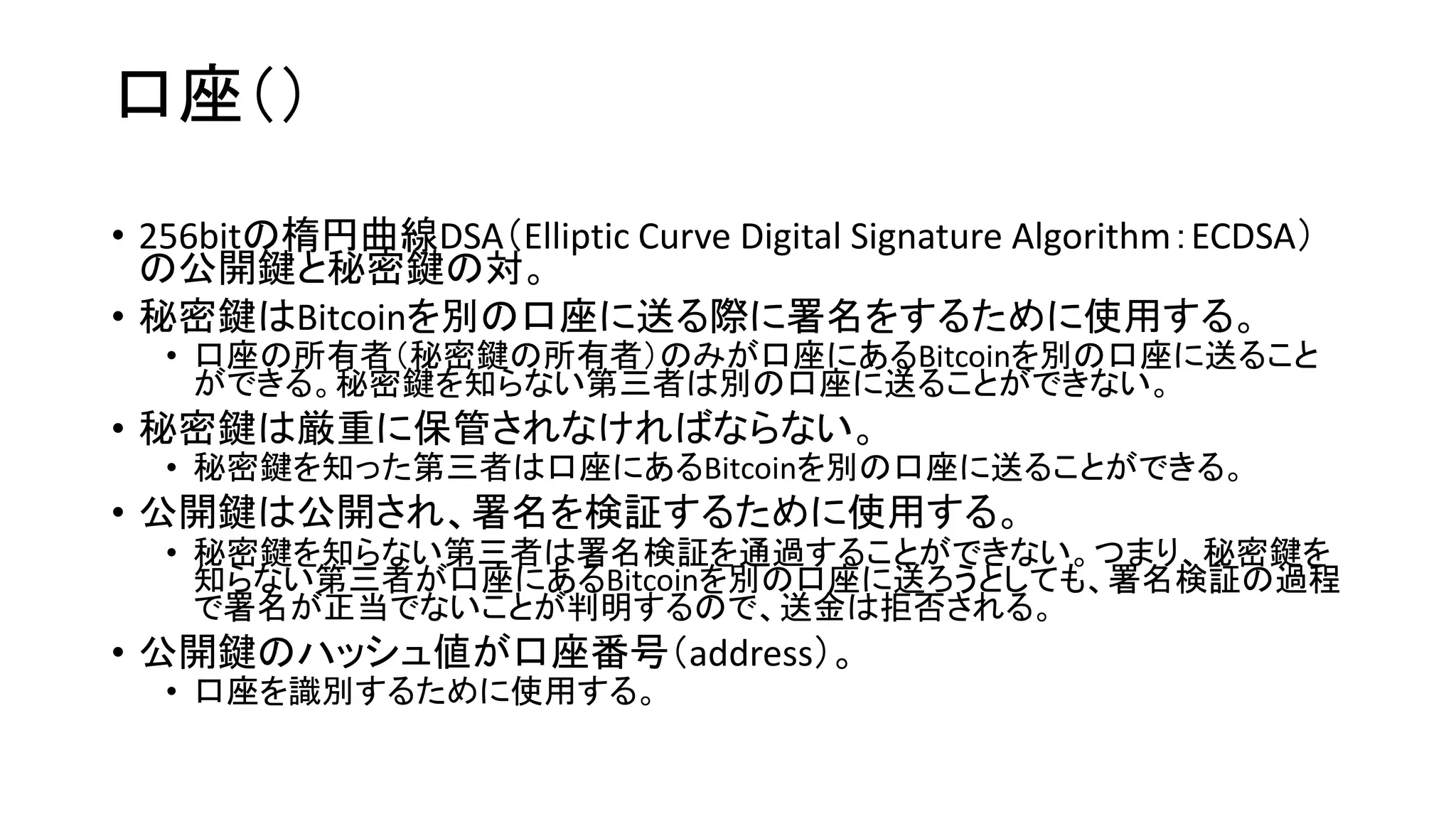 口座（）
• 256bitの楕円曲線DSA（Elliptic Curve Digital Signature Algorithm：ECDSA）
の公開鍵と秘密鍵の対。
• 秘密鍵はBitcoinを別の口座に送る際に署名をするために使用する。
• 口座の所有者（秘密鍵の所有者）のみが口座にあるBitcoinを別の口座に送ること
ができる。秘密鍵を知らない第三者は別の口座に送ることができない。
• 秘密鍵は厳重に保管されなければならない。
• 秘密鍵を知った第三者は口座にあるBitcoinを別の口座に送ることができる。
• 公開鍵は公開され、署名を検証するために使用する。
• 秘密鍵を知らない第三者は署名検証を通過することができない。つまり、秘密鍵を
知らない第三者が口座にあるBitcoinを別の口座に送ろうとしても、署名検証の過程
で署名が正当でないことが判明するので、送金は拒否される。
• 公開鍵のハッシュ値が口座番号（address）。
• 口座を識別するために使用する。
 
