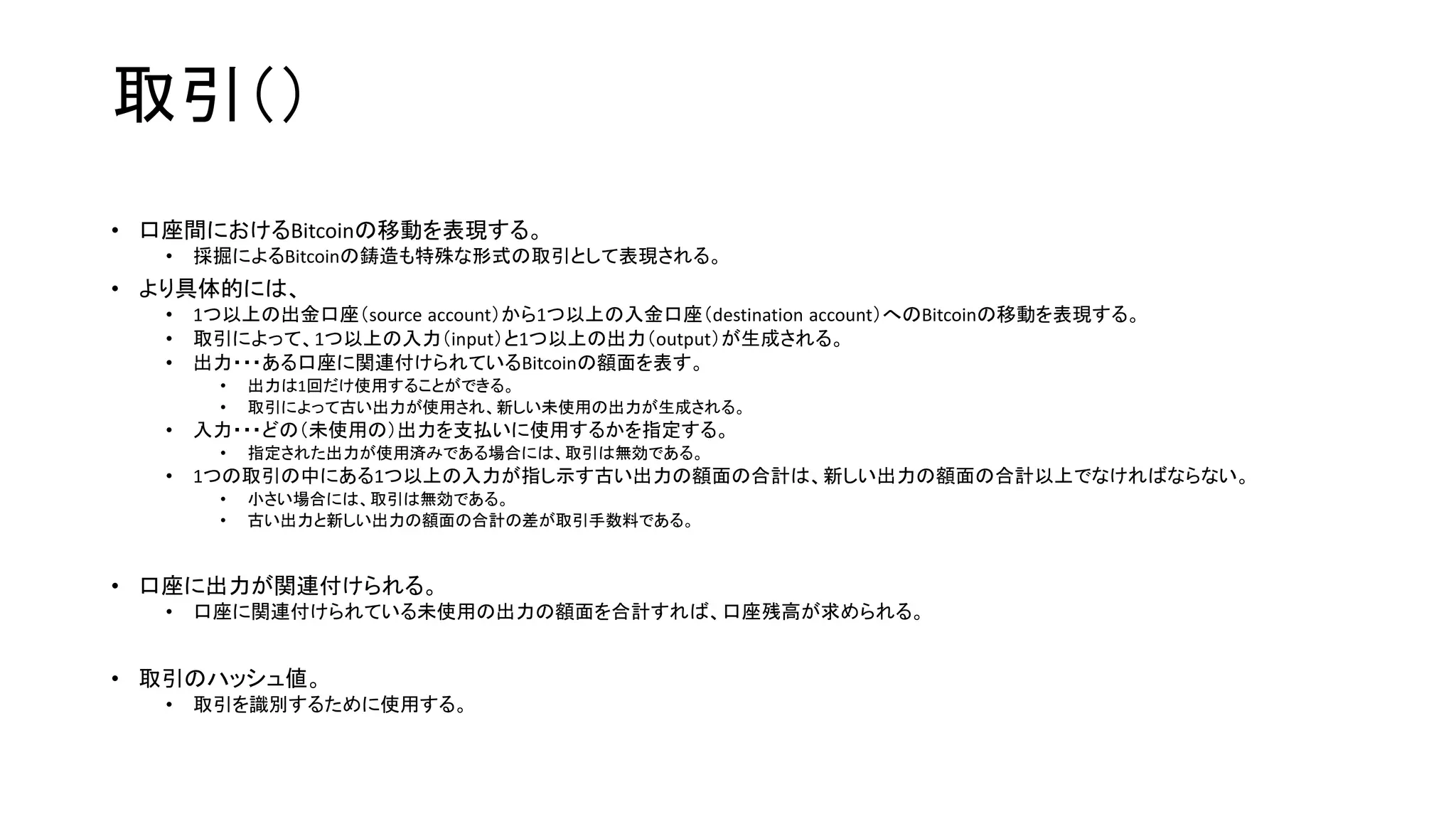 取引（）
• 口座間におけるBitcoinの移動を表現する。
• 採掘によるBitcoinの鋳造も特殊な形式の取引として表現される。
• より具体的には、
• 1つ以上の出金口座（source account）から1つ以上の入金口座（destination account）へのBitcoinの移動を表現する。
• 取引によって、1つ以上の入力（input）と1つ以上の出力（output）が生成される。
• 出力・・・ある口座に関連付けられているBitcoinの額面を表す。
• 出力は1回だけ使用することができる。
• 取引によって古い出力が使用され、新しい未使用の出力が生成される。
• 入力・・・どの（未使用の）出力を支払いに使用するかを指定する。
• 指定された出力が使用済みである場合には、取引は無効である。
• 1つの取引の中にある1つ以上の入力が指し示す古い出力の額面の合計は、新しい出力の額面の合計以上でなければならない。
• 小さい場合には、取引は無効である。
• 古い出力と新しい出力の額面の合計の差が取引手数料である。
• 口座に出力が関連付けられる。
• 口座に関連付けられている未使用の出力の額面を合計すれば、口座残高が求められる。
• 取引のハッシュ値。
• 取引を識別するために使用する。
 