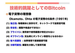 技術的跳躍としてのBitcoin
p 電子貨幣の理想像
Okamoto、Ohta の電子貨幣の6条件 (1991年)
(1) 独立性: 物理媒体に依存せず、ネットワークで送受信可能
(2) 安全性 : 複製や偽造ができない
(3) プライバシ...