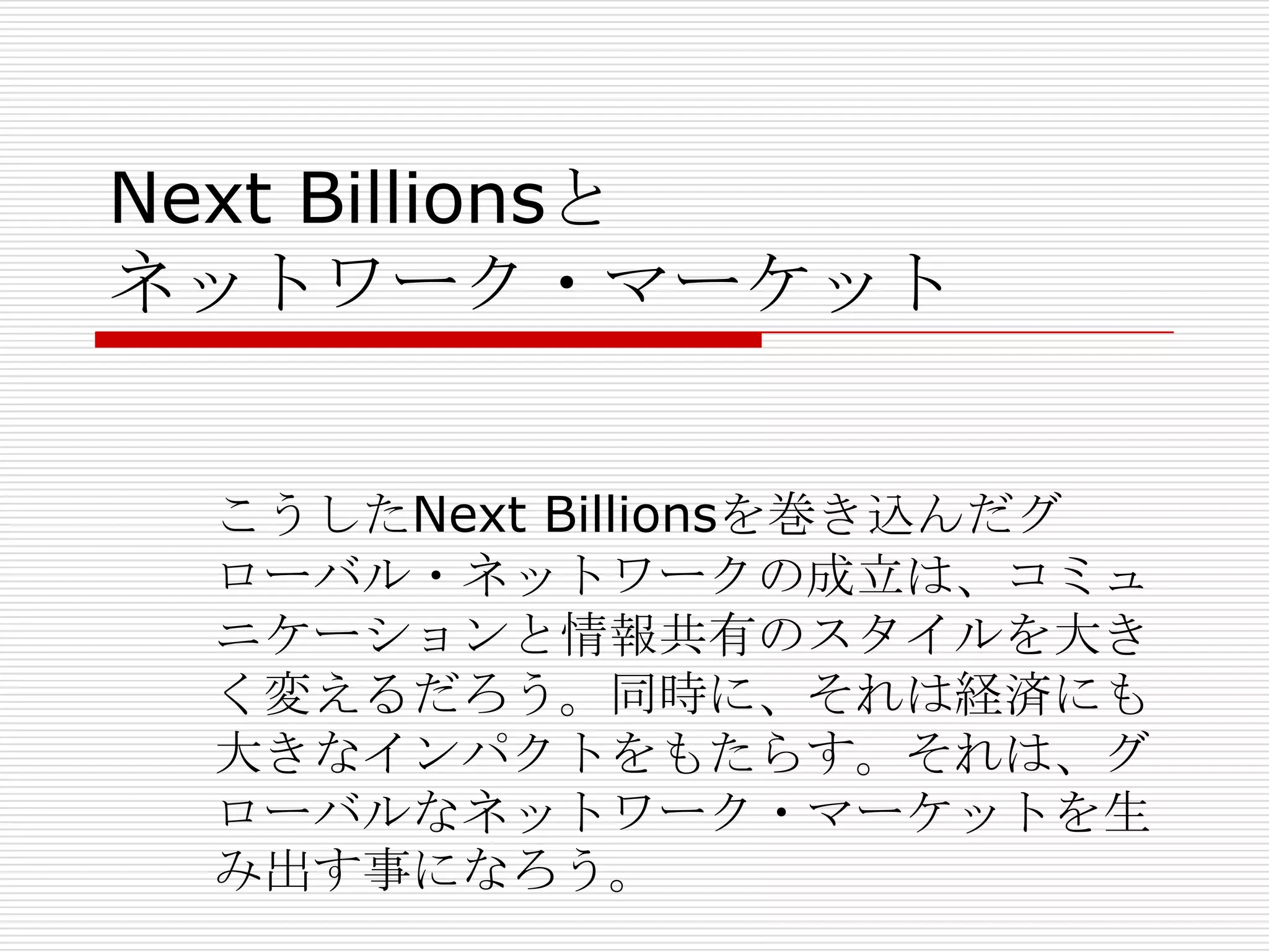 Next Billionsと
ネットワーク・マーケット
こうしたNext Billionsを巻き込んだグ
ローバル・ネットワークの成立は、コミュ
ニケーションと情報共有のスタイルを大き
く変えるだろう。同時に、それは経済にも
大きなインパクトをもたらす。それは、グ
ローバルなネットワーク・マーケットを生
み出す事になろう。
 