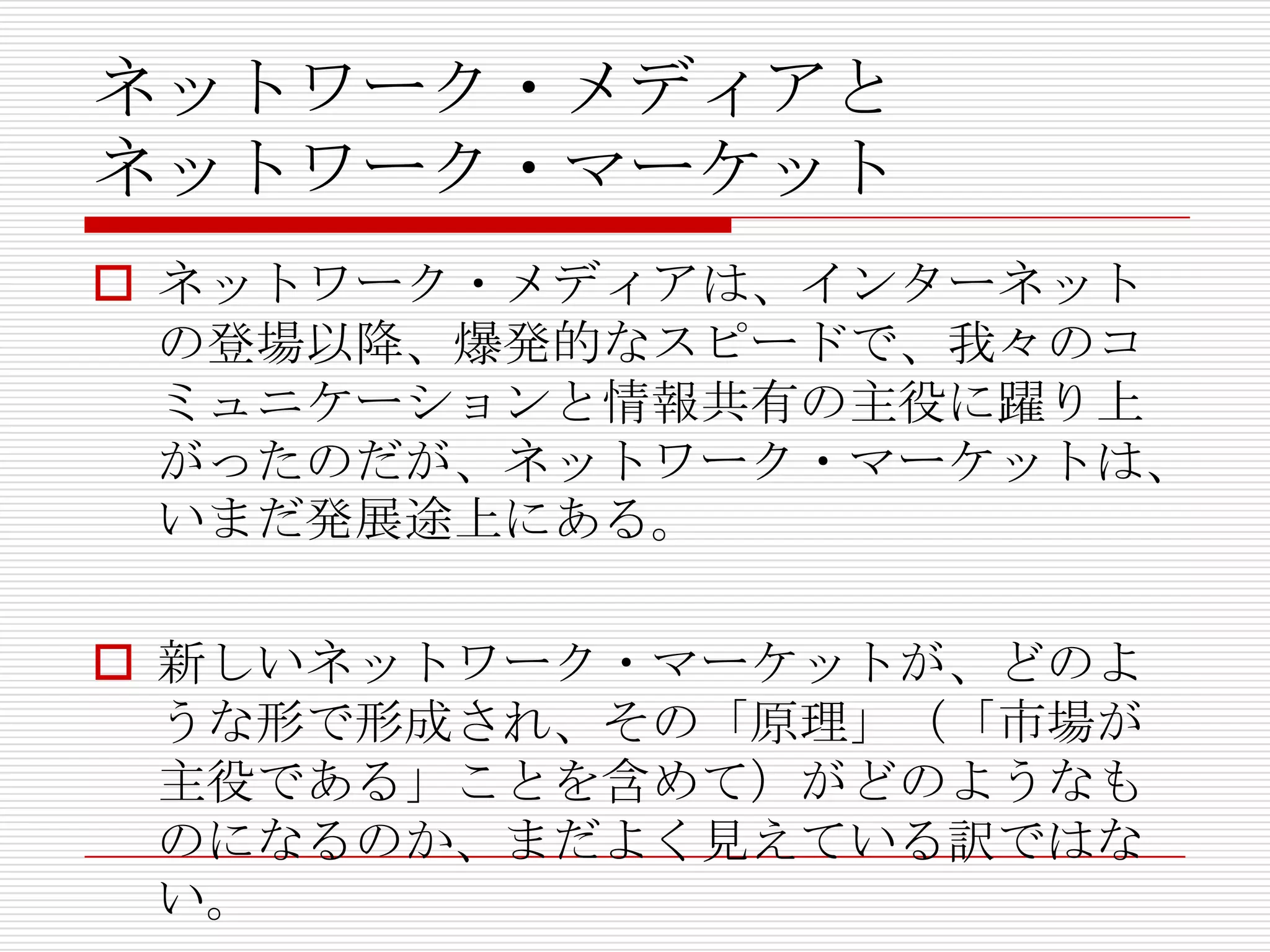 ネットワーク・メディアと
ネットワーク・マーケット
 ネットワーク・メディアは、インターネット
の登場以降、爆発的なスピードで、我々のコ
ミュニケーションと情報共有の主役に躍り上
がったのだが、ネットワーク・マーケットは、
いまだ発展途上にある。
 新しいネットワーク・マーケットが、どのよ
うな形で形成され、その「原理」（「市場が
主役である」ことを含めて）がどのようなも
のになるのか、まだよく見えている訳ではな
い。
 