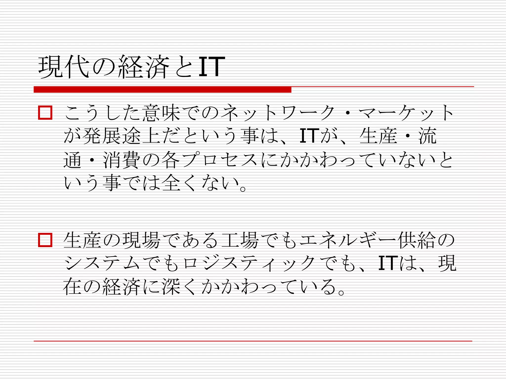現代の経済とIT
 こうした意味でのネットワーク・マーケット
が発展途上だという事は、ITが、生産・流
通・消費の各プロセスにかかわっていないと
いう事では全くない。
 生産の現場である工場でもエネルギー供給の
システムでもロジスティックでも、ITは、現
在の経済に深くかかわっている。
 