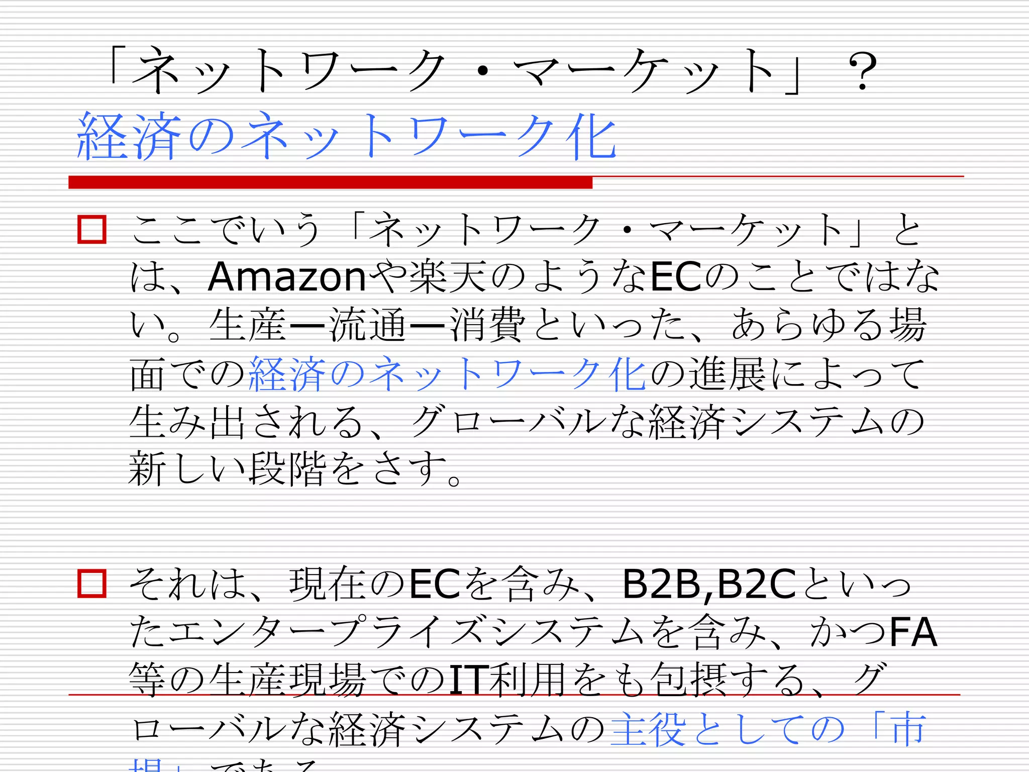 「ネットワーク・マーケット」？
経済のネットワーク化
 ここでいう「ネットワーク・マーケット」と
は、Amazonや楽天のようなECのことではな
い。生産—流通—消費といった、あらゆる場
面での経済のネットワーク化の進展によって
生み出される、グローバルな経済システムの
新しい段階をさす。
 それは、現在のECを含み、B2B,B2Cといっ
たエンタープライズシステムを含み、かつFA
等の生産現場でのIT利用をも包摂する、グ
ローバルな経済システムの主役としての「市
 