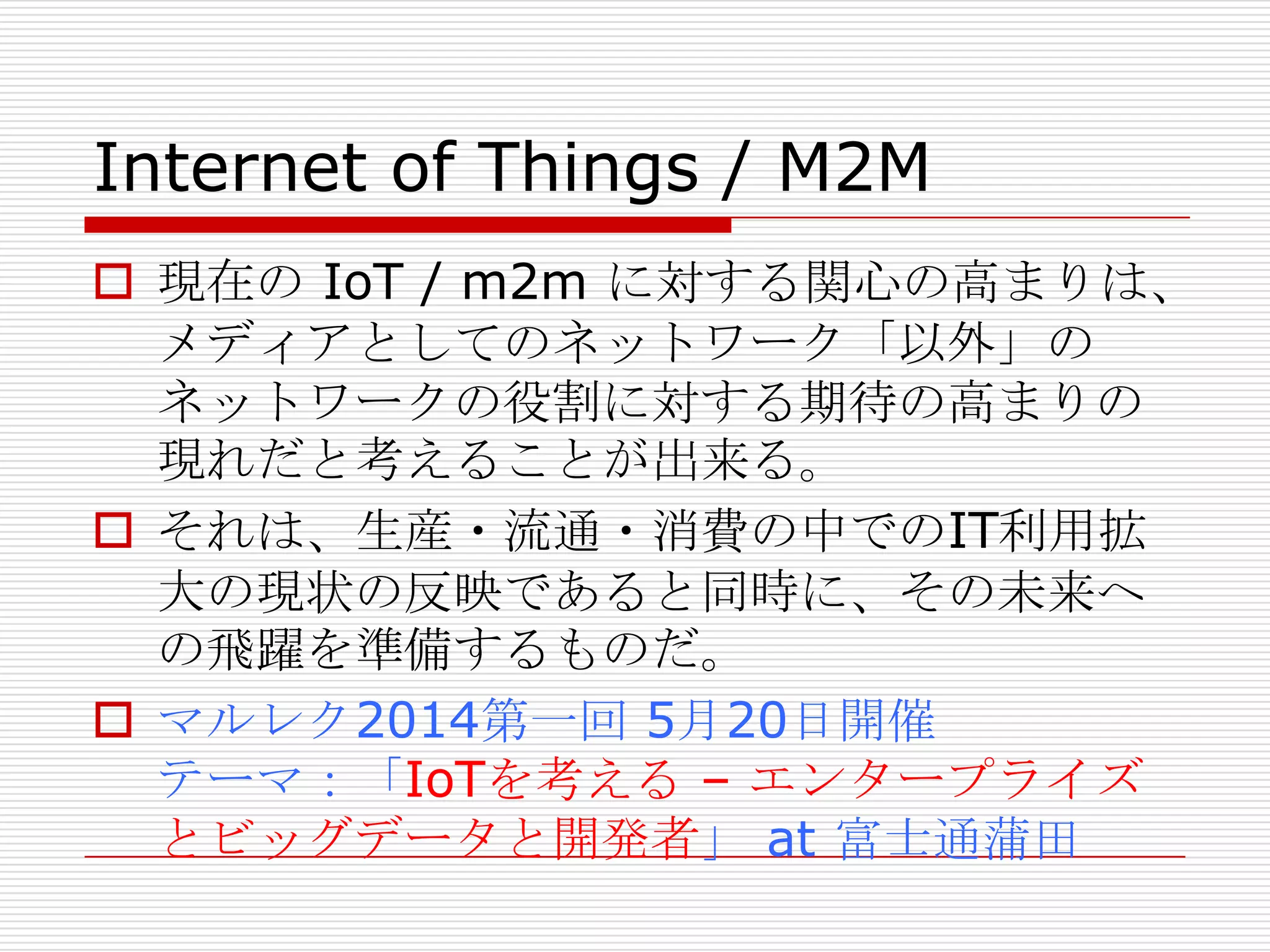 Internet of Things / M2M
 現在の IoT / m2m に対する関心の高まりは、
メディアとしてのネットワーク「以外」の
ネットワークの役割に対する期待の高まりの
現れだと考えることが出来る。
 それは、生産・流通・消費の中でのIT利用拡
大の現状の反映であると同時に、その未来へ
の飛躍を準備するものだ。
 マルレク2014第一回 5月20日開催
テーマ：「IoTを考える – エンタープライズ
とビッグデータと開発者」 at 富士通蒲田
 