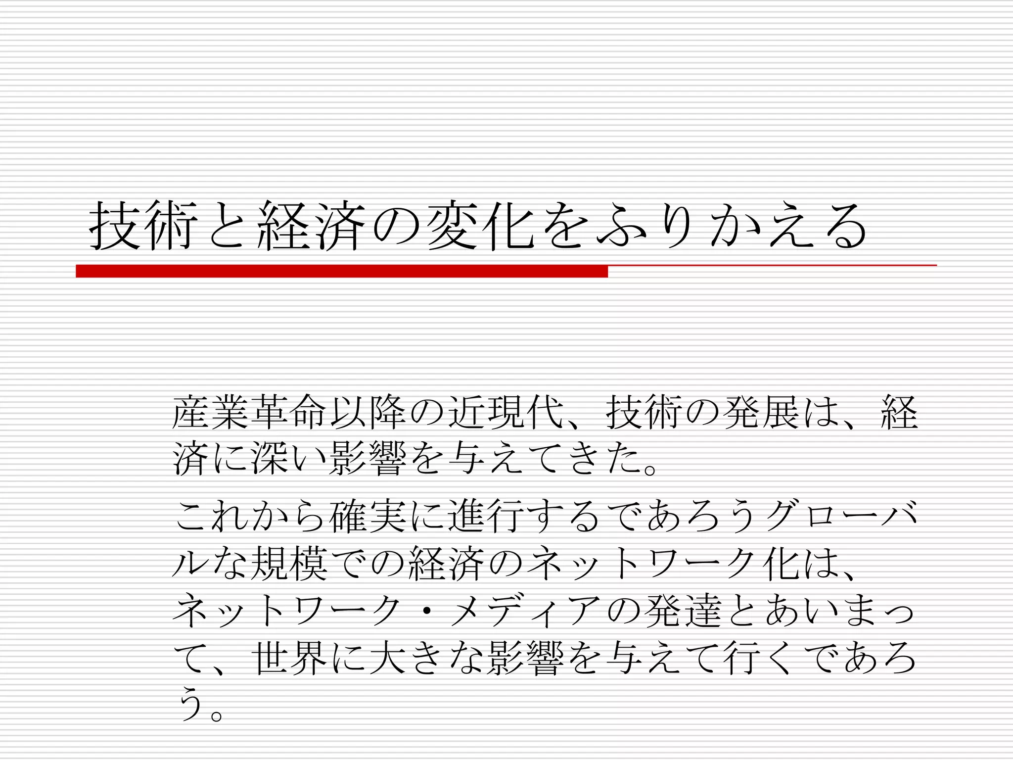 技術と経済の変化をふりかえる
産業革命以降の近現代、技術の発展は、経
済に深い影響を与えてきた。
これから確実に進行するであろうグローバ
ルな規模での経済のネットワーク化は、
ネットワーク・メディアの発達とあいまっ
て、世界に大きな影響を与えて行くであろ
う。
 