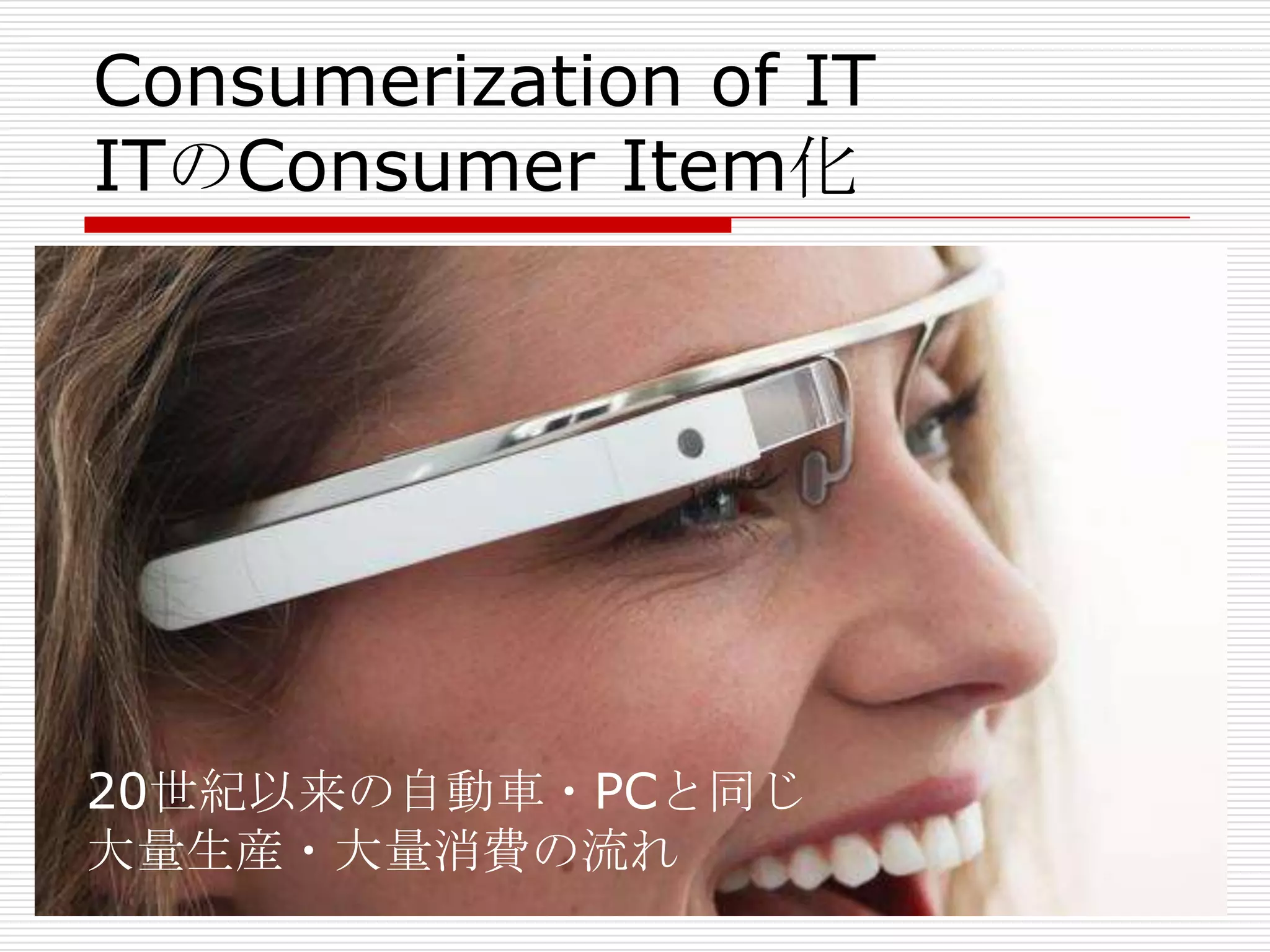 Consumerization of IT
ITのConsumer Item化
20世紀以来の自動車・PCと同じ
大量生産・大量消費の流れ
 
