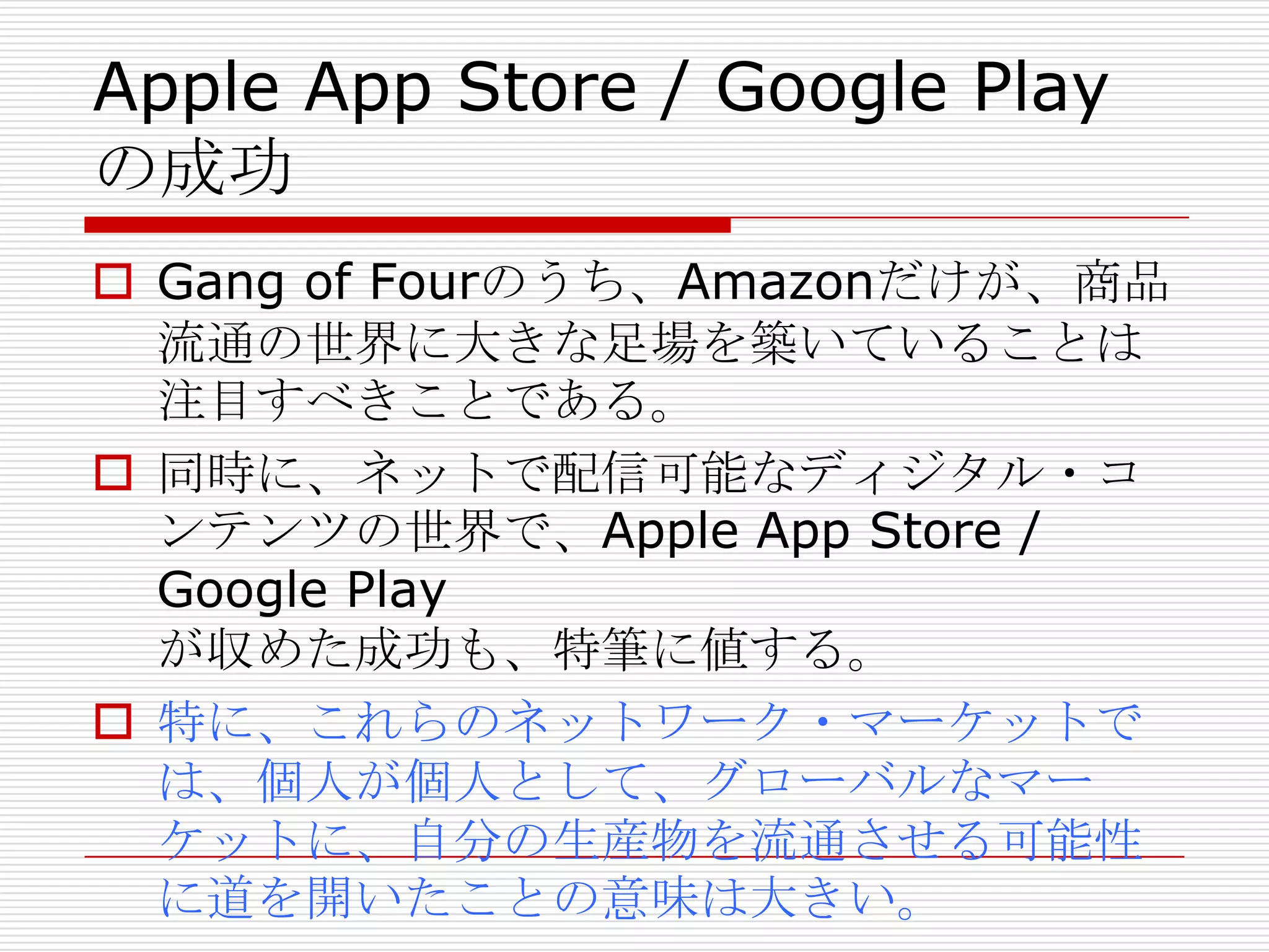 Apple App Store / Google Play
の成功
 Gang of Fourのうち、Amazonだけが、商品
流通の世界に大きな足場を築いていることは
注目すべきことである。
 同時に、ネットで配信可能なディジタル・コ
ンテンツの世界で、Apple App Store /
Google Play
が収めた成功も、特筆に値する。
 特に、これらのネットワーク・マーケットで
は、個人が個人として、グローバルなマー
ケットに、自分の生産物を流通させる可能性
に道を開いたことの意味は大きい。
 