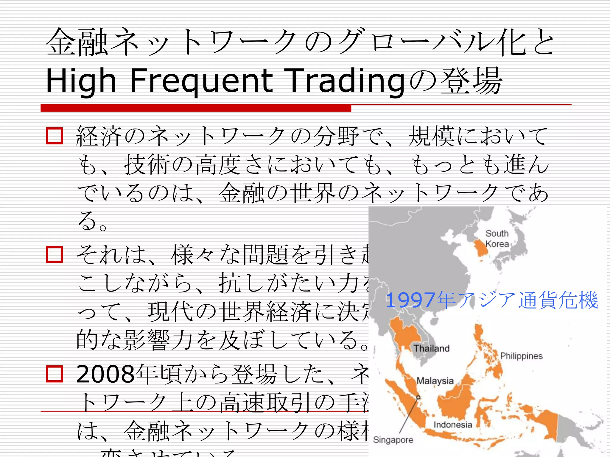 金融ネットワークのグローバル化と
High Frequent Tradingの登場
 経済のネットワークの分野で、規模において
も、技術の高度さにおいても、もっとも進ん
でいるのは、金融の世界のネットワークであ
る。
 それは、様々な問題を引き起
こしながら、抗しがたい力をも
って、現代の世界経済に決定
的な影響力を及ぼしている。
 2008年頃から登場した、ネッ
トワーク上の高速取引の手法
は、金融ネットワークの様相を
1997年アジア通貨危機
 