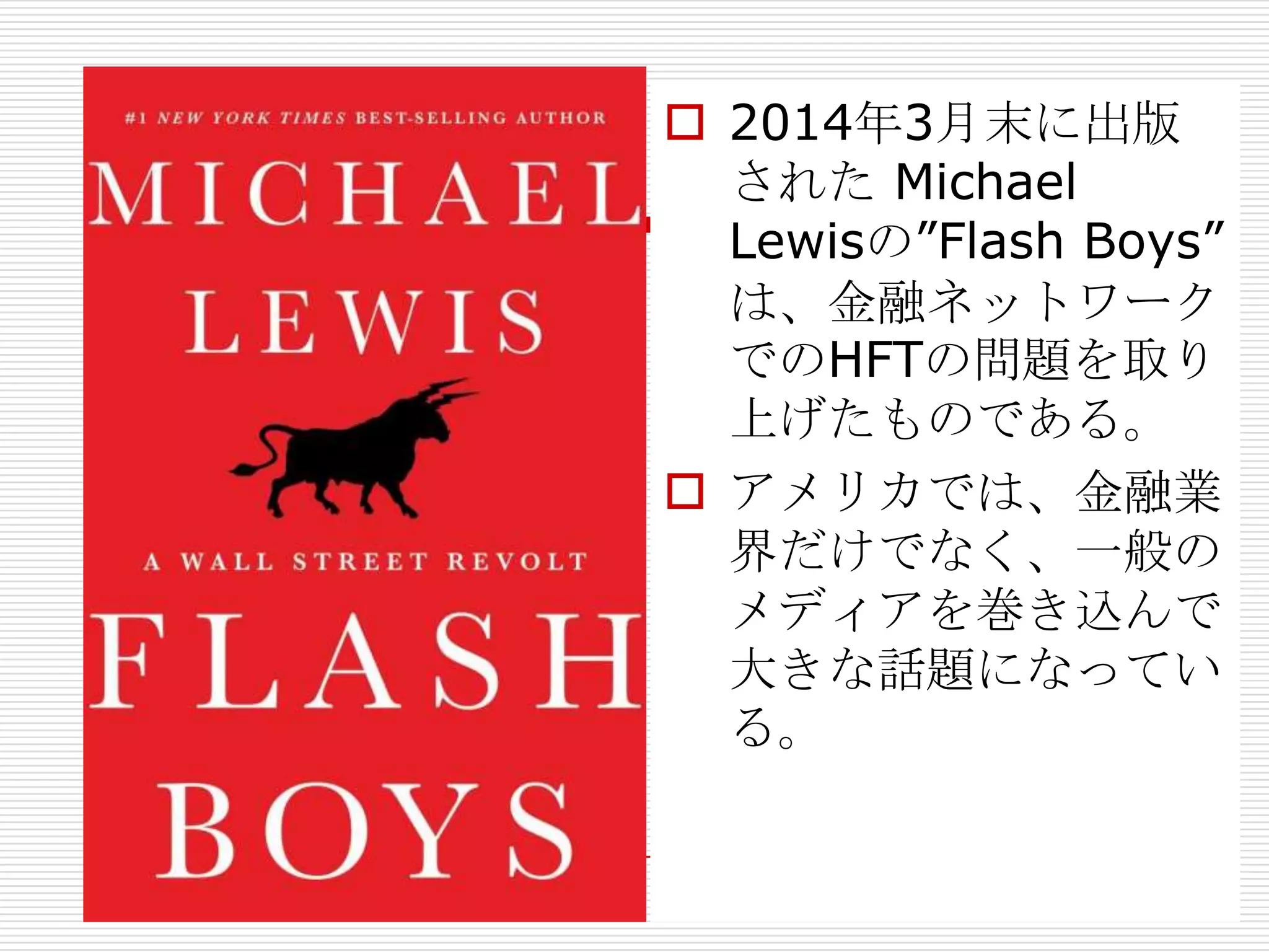  2014年3月末に出版
された Michael
Lewisの”Flash Boys”
は、金融ネットワーク
でのHFTの問題を取り
上げたものである。
 アメリカでは、金融業
界だけでなく、一般の
メディアを巻き込んで
大きな話題になってい
る。
 