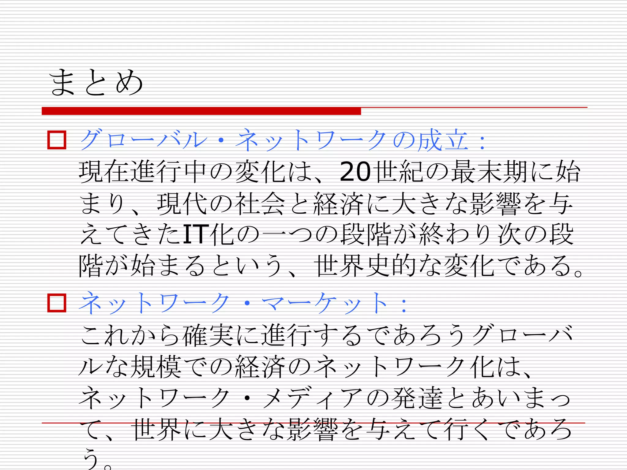 まとめ
 グローバル・ネットワークの成立：
現在進行中の変化は、20世紀の最末期に始
まり、現代の社会と経済に大きな影響を与
えてきたIT化の一つの段階が終わり次の段
階が始まるという、世界史的な変化である。
 ネットワーク・マーケット：
これから確実に進行するであろうグローバ
ルな規模での経済のネットワーク化は、
ネットワーク・メディアの発達とあいまっ
て、世界に大きな影響を与えて行くであろ
う。
 