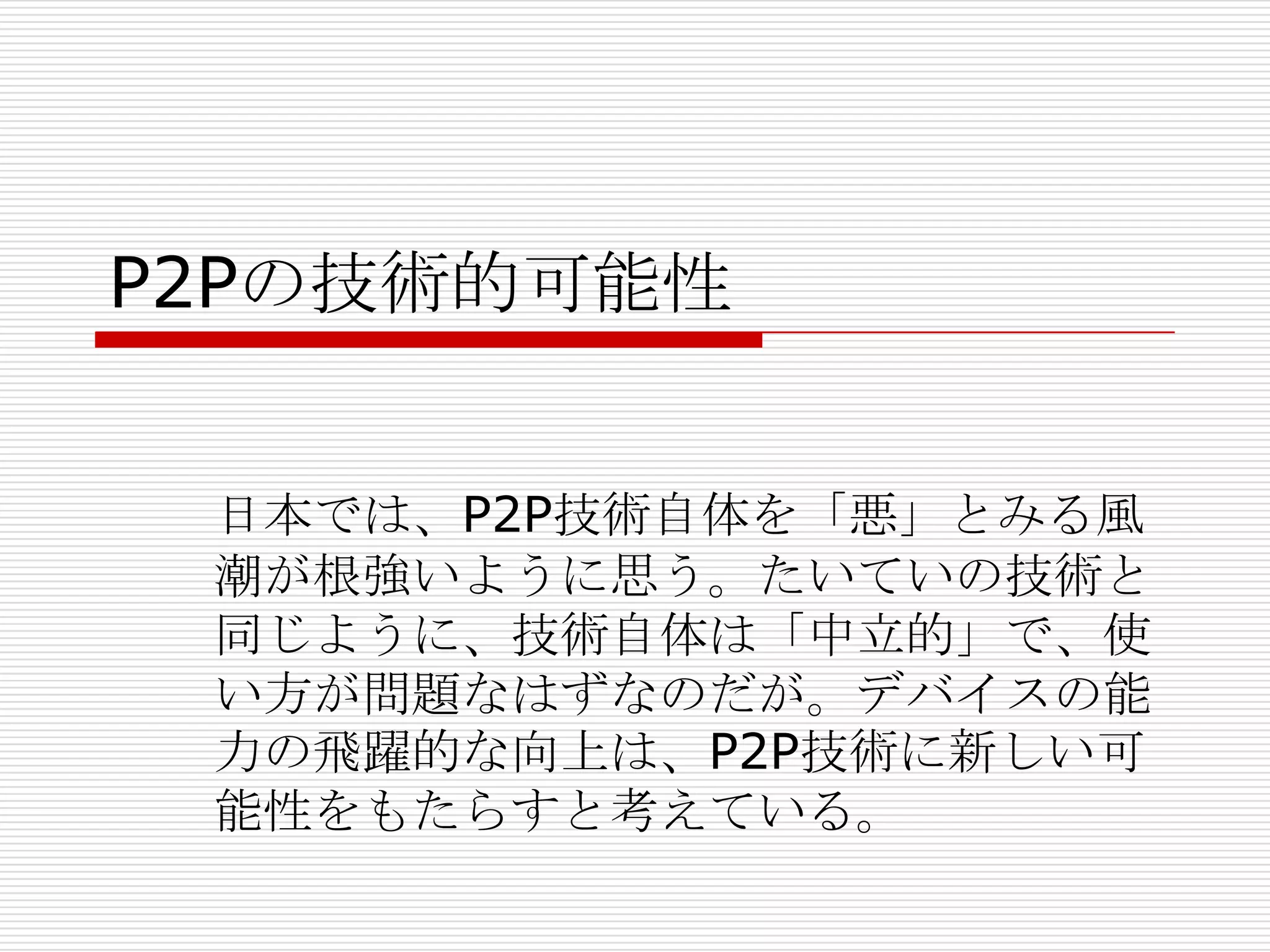 P2Pの技術的可能性
日本では、P2P技術自体を「悪」とみる風
潮が根強いように思う。たいていの技術と
同じように、技術自体は「中立的」で、使
い方が問題なはずなのだが。デバイスの能
力の飛躍的な向上は、P2P技術に新しい可
能性をもたらすと考えている。
 
