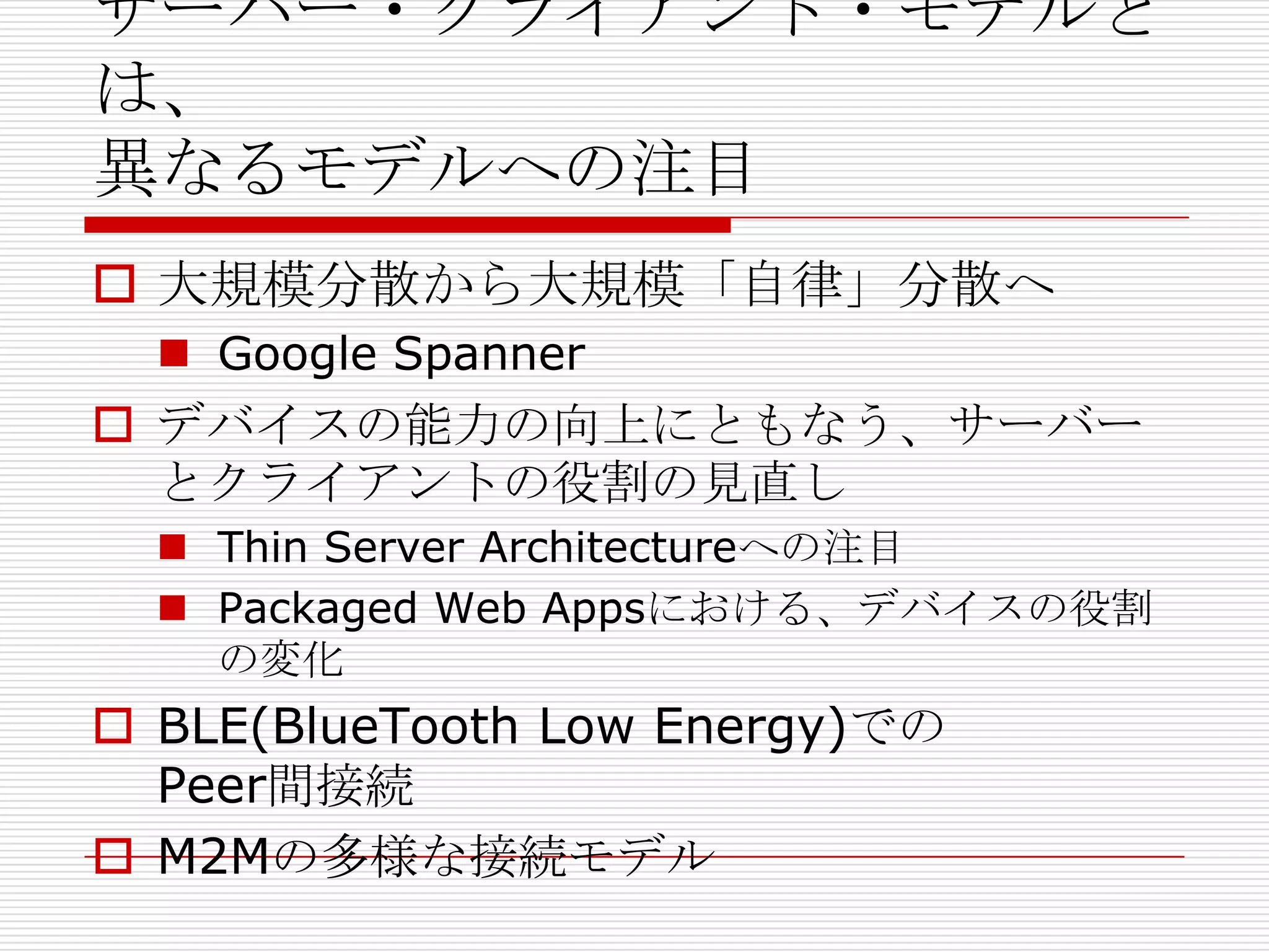 サーバー・クライアント・モデルと
は、
異なるモデルへの注目
 大規模分散から大規模「自律」分散へ
 Google Spanner
 デバイスの能力の向上にともなう、サーバー
とクライアントの役割の見直し
 Thin Server Architectureへの注目
 Packaged Web Appsにおける、デバイスの役割
の変化
 BLE(BlueTooth Low Energy)での
Peer間接続
 M2Mの多様な接続モデル
 