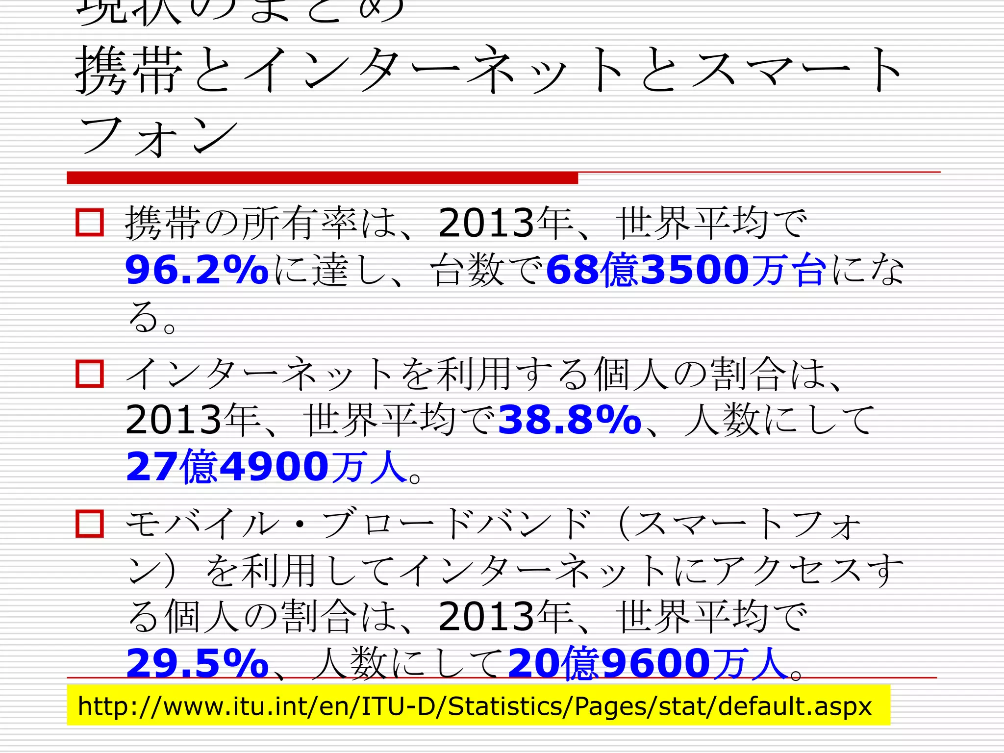 現状のまとめ
携帯とインターネットとスマート
フォン
 携帯の所有率は、2013年、世界平均で
96.2%に達し、台数で68億3500万台にな
る。
 インターネットを利用する個人の割合は、
2013年、世界平均で38.8%、人数にして
27億4900万人。
 モバイル・ブロードバンド（スマートフォ
ン）を利用してインターネットにアクセスす
る個人の割合は、2013年、世界平均で
29.5%、人数にして20億9600万人。
http://www.itu.int/en/ITU-D/Statistics/Pages/stat/default.aspx
 