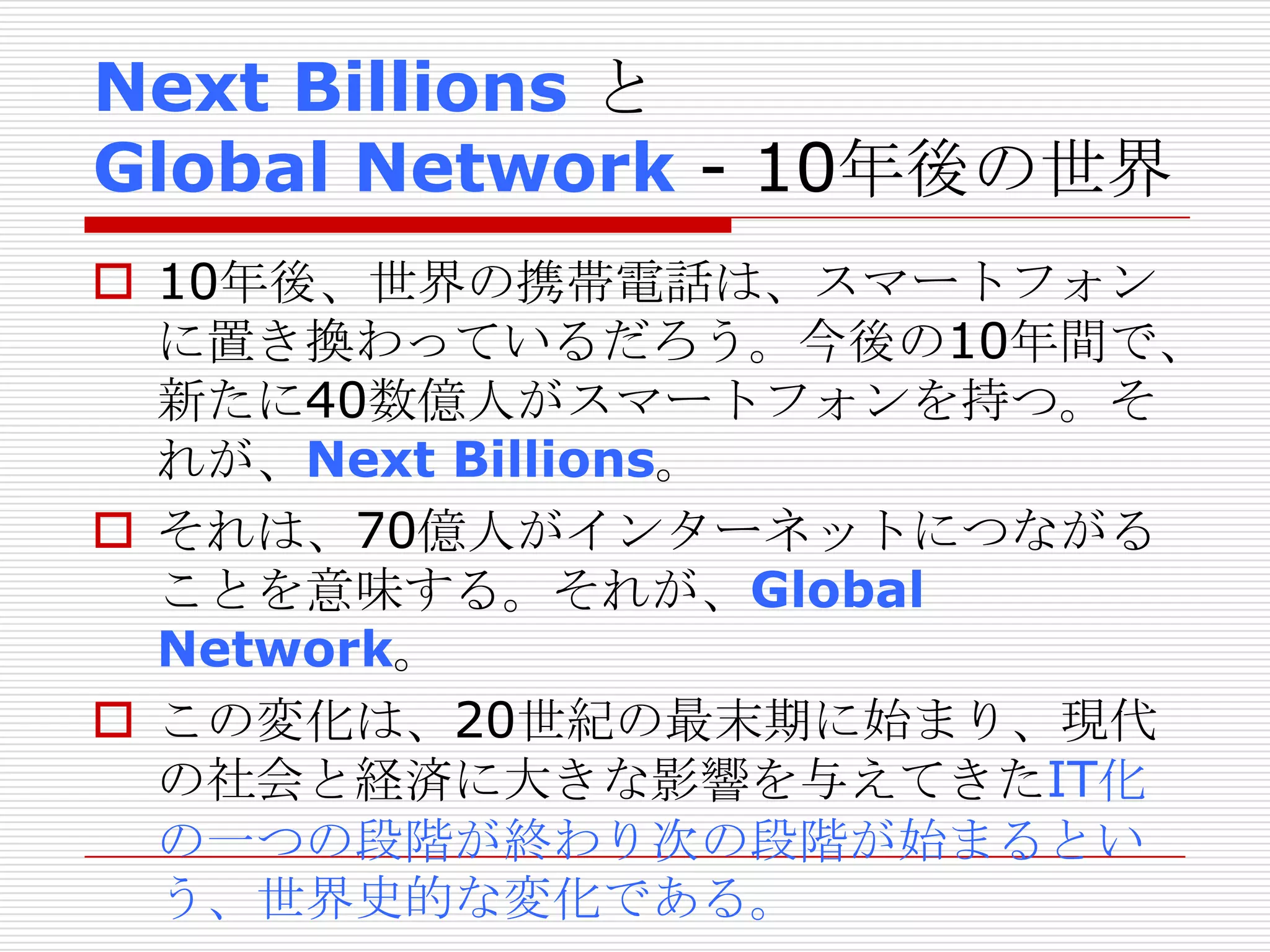 Next Billions と
Global Network - 10年後の世界
 10年後、世界の携帯電話は、スマートフォン
に置き換わっているだろう。今後の10年間で、
新たに40数億人がスマートフォンを持つ。そ
れが、Next Billions。
 それは、70億人がインターネットにつながる
ことを意味する。それが、Global
Network。
 この変化は、20世紀の最末期に始まり、現代
の社会と経済に大きな影響を与えてきたIT化
の一つの段階が終わり次の段階が始まるとい
う、世界史的な変化である。
 