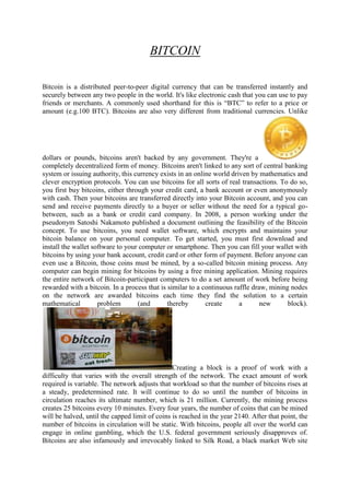 BITCOIN
Bitcoin is a distributed peer-to-peer digital currency that can be transferred instantly and
securely between any two people in the world. It's like electronic cash that you can use to pay
friends or merchants. A commonly used shorthand for this is “BTC” to refer to a price or
amount (e.g.100 BTC). Bitcoins are also very different from traditional currencies. Unlike
dollars or pounds, bitcoins aren't backed by any government. They're a
completely decentralized form of money. Bitcoins aren't linked to any sort of central banking
system or issuing authority, this currency exists in an online world driven by mathematics and
clever encryption protocols. You can use bitcoins for all sorts of real transactions. To do so,
you first buy bitcoins, either through your credit card, a bank account or even anonymously
with cash. Then your bitcoins are transferred directly into your Bitcoin account, and you can
send and receive payments directly to a buyer or seller without the need for a typical go-
between, such as a bank or credit card company. In 2008, a person working under the
pseudonym Satoshi Nakamoto published a document outlining the feasibility of the Bitcoin
concept. To use bitcoins, you need wallet software, which encrypts and maintains your
bitcoin balance on your personal computer. To get started, you must first download and
install the wallet software to your computer or smartphone. Then you can fill your wallet with
bitcoins by using your bank account, credit card or other form of payment. Before anyone can
even use a Bitcoin, those coins must be mined, by a so-called bitcoin mining process. Any
computer can begin mining for bitcoins by using a free mining application. Mining requires
the entire network of Bitcoin-participant computers to do a set amount of work before being
rewarded with a bitcoin. In a process that is similar to a continuous raffle draw, mining nodes
on the network are awarded bitcoins each time they find the solution to a certain
mathematical problem (and thereby create a new block).
Creating a block is a proof of work with a
difficulty that varies with the overall strength of the network. The exact amount of work
required is variable. The network adjusts that workload so that the number of bitcoins rises at
a steady, predetermined rate. It will continue to do so until the number of bitcoins in
circulation reaches its ultimate number, which is 21 million. Currently, the mining process
creates 25 bitcoins every 10 minutes. Every four years, the number of coins that can be mined
will be halved, until the capped limit of coins is reached in the year 2140. After that point, the
number of bitcoins in circulation will be static. With bitcoins, people all over the world can
engage in online gambling, which the U.S. federal government seriously disapproves of.
Bitcoins are also infamously and irrevocably linked to Silk Road, a black market Web site
 