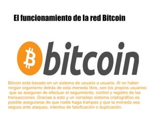 El funcionamiento de la red Bitcoin
Bitcoin está basado en un sistema de usuario a usuario. Al no haber
ningún organismo detrás de esta moneda libre, son los propios usuarios
que se aseguran de efectuar el seguimiento, control y registro de las
transacciones. Gracias a esto y un complejo sistema criptográfico es
posible asegurarse de que nadie haga trampas y que la moneda sea
segura ante ataques, intentos de falsificación o duplicación.
 