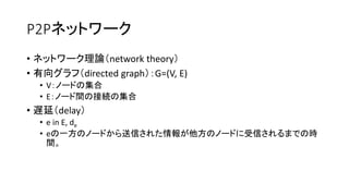 P2Pネットワーク
• ネットワーク理論（network theory）
• 有向グラフ（directed graph）：G=(V, E)
• V：ノードの集合
• E：ノード間の接続の集合
• 遅延（delay）
• e in E, de
• eの一方のノードから送信された情報が他方のノードに受信されるまでの時
間。
 
