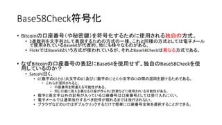Base58Check符号化
• Bitcoinの口座番号（や秘密鍵）を符号化するために使用される独自の方式。
• 2進数列を文字列として表現するための方式の一種。これと同種の方式としては電子メール
で使用されているBase64が代表的。他にも様々なものがある。
• FlickrではBase58という方式が使われているが、それとBase58Checkは異なる方式である。
• なぜBitcoinの口座番号の表記にBase64を使用せず、独自のBase58Checkを使
用しているのか？
• Satoshi曰く、
• 0（数字の0）とO（大文字のO）及び1（数字の1）とl（小文字のl）の間の混同を避けるためである。
• これらが混同されると、
• 口座番号を間違える可能性がある。
• 同じ口座に見える異なる口座が作られ（詐欺などに使用され）る可能性がある。
• 数字と英文字以外の記号が入っている口座番号は口座番号としては受け入れにくい。
• 電子メールでは通常改行するべき記号が現れるまでは改行されない。
• ブラウザなどのUIではダブルクリックするだけで簡単に口座番号全体を選択することができる。
 