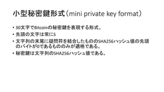 小型秘密鍵形式（mini private key format）
• 30文字でBitcoinの秘密鍵を表現する形式。
• 先頭の文字は常にS
• 文字列の末尾に疑問符を結合したもののSHA256ハッシュ値の先頭
のバイトが0であるもののみが適格である。
• 秘密鍵は文字列のSHA256ハッシュ値である。
 