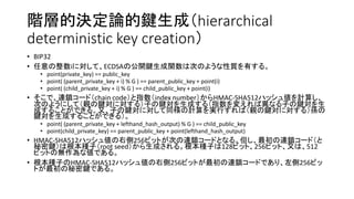 階層的決定論的鍵生成（hierarchical
deterministic key creation）
• BIP32
• 任意の整数iに対して、ECDSAの公開鍵生成関数は次のような性質を有する。
• point(private_key) == public_key
• point( (parent_private_key + i) % G ) == parent_public_key + point(i)
• point( (child_private_key + i) % G ) == child_public_key + point(i)
• そこで、連鎖コード（chain code）と指数（index number）からHMAC-SHA512ハッシュ値を計算し、
次のようにして（親の鍵対に対する）子の鍵対を生成する（指数を変えれば異なる子の鍵対を生
成することができる。又、子の鍵対に対して同様の計算を実行すれば（親の鍵対に対する）孫の
鍵対を生成することができる）。
• point( (parent_private_key + lefthand_hash_output) % G ) == child_public_key
• point(child_private_key) == parent_public_key + point(lefthand_hash_output)
• HMAC-SHA512ハッシュ値の右側256ビットが次の連鎖コードとなる。但し、最初の連鎖コード（と
秘密鍵）は根本種子（root seed）から生成される。根本種子は128ビット、256ビット、又は、512
ビットの無作為な値である。
• 根本種子のHMAC-SHA512ハッシュ値の右側256ビットが最初の連鎖コードであり、左側256ビッ
トが最初の秘密鍵である。
 
