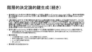 階層的決定論的鍵生成（続き）
• 根本種子から生成される最初の連鎖コードを最上連鎖コード（master chain code）と言い、最初の秘密鍵を
最上秘密鍵（master private key）と言う。最上秘密鍵から生成される公開鍵を最上公開鍵（master public
key）と言う。
• （親の鍵対に対する）子孫の鍵対を生成するには親の鍵対の他に連鎖コードが必要であるので、これらを
併せて拡張鍵（extended key）と言う（親の秘密鍵と連鎖コードを併せて拡張秘密鍵（extended private key）
と言い、親の公開鍵と連鎖コードを併せて拡張公開鍵（extended public key）と言う）。最上秘密鍵と最上公
開鍵と最上連鎖コードを併せて最上拡張鍵（master extended key）と言う（最上秘密鍵と最上連鎖コードを
併せて最上拡張秘密鍵（master extended private key）と言う。最上公開鍵と最上連鎖コードを併せて最上
拡張公開鍵（master extended public key）と言う）。
• 堅牢化鍵（hardened key）の場合は連鎖コードと指数と秘密鍵からHMAC-SHA512ハッシュ値を計算する。
• 通常の鍵生成に対しては0x00から0x80000000 までの指数が使用され、堅牢化鍵の生成に対しては0x80000001から
0x100000000 までの指数が使用される。
• 鍵の表記法
• mは秘密鍵であることを表し、Mは公開鍵であることを表す。
• 数字は指数を表す。プライム付きの数字は堅牢化鍵であることを表す。0’=0x80000001である。
• m、M、数字は斜線で区切る。
• 例：m/0’/1’/0
• 根本種子の生成法はBIP39
 