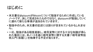 はじめに
• 本文書は@pizyumiがBitcoinについて勉強するために作成している
ノートです。決して完成されたものではなく、@pizyumiが勉強していく
に連れて新たな事項が追加されていきます。
• 勉強中のため、本文書の記述には誤りが含まれているかもしれませ
ん。
• 一応、勉強がある程度進捗し、暗号貨幣に対する十分な知識が得ら
れた場合には、本ノートを基に暗号貨幣に関する文書（「暗号貨幣技
術入門（仮題）」）を執筆する予定があります。
 