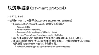 決済手続き（payment protocol）
• BIP70、BIP71
• 拡張Bitcoin: URI体系（extended Bitcoin: URI scheme）
• bitcoin:mjSk1Ny9spzU2fouzYgLqGUD8U41iR35QN
• ?amount=0.10
• &label=Example+Merchant
• &message=Order+of+flowers+%26+chocolates
• &r=http://example.com/pay.php/invoice%3Dda39a3ee
• r以外は必要ないが通常は後方互換性の確保のために与えられる。
• 決済手続きに対応している財布はr以外を無視し、rに指定されているURLか
ら決済要求（payment request）を取得する。
• MIME（のContent-Type）はapplication/bitcoin-paymentrequest
 