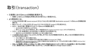 取引（transaction）
• 口座間におけるBitcoinの移動を表現する。
• 採掘によるBitcoinの鋳造も特殊な形式の取引として表現される。
• より具体的には、
• 1つ以上の出金口座（source account）から1つ以上の入金口座（destination account）へのBitcoinの移動を表
現する。
• 取引によって、1つ以上の入力（input）と1つ以上の出力（output）が生成される。
• 出力・・・ある口座に関連付けられているBitcoinの額面を表す。
• 出力は1回だけ使用することができる。
• 取引によって古い出力が使用され、新しい未使用の出力（unspent transaction input: UXTO）が生成される。
• 入力・・・どの（未使用の）出力を支払いに使用するかを指定する。
• 指定された出力が使用済みである場合には、取引は無効である。
• 1つの取引の中にある1つ以上の入力が指し示す古い出力の額面の合計は、新しい出力の額面の合計以
上でなければならない。
• 小さい場合には、取引は無効である。
• 古い出力と新しい出力の額面の合計の差が取引手数料（transaction fee）である。
• 高順位取引（high-priority transaction）は取引手数料を支払う必要がないが、それ以外の取引は最小手数料（minimum fee）
を支払わなければ取引が伝播されない。
• 支払人が実際に受取人に支払いたい額（に取引手数料を加えたもの）と取引入力の総額とに差がある場合
には、差額を支払人自身の口座に出力する。これを釣り銭出力（change output）と言う。
 