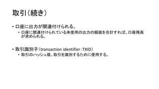取引（続き）
• 口座に出力が関連付けられる。
• 口座に関連付けられている未使用の出力の額面を合計すれば、口座残高
が求められる。
• 取引識別子（transaction identifier：TXID）
• 取引のハッシュ値。取引を識別するために使用する。
 